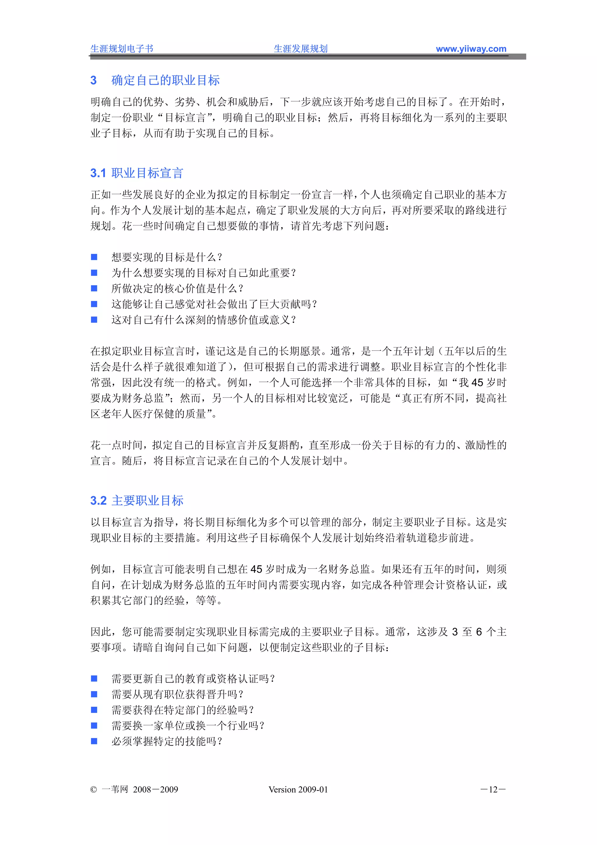 生涯规划电子书            生涯发展规划           www.yiiway.com


3   确定自己的职业目标
明确自己的优势、劣势、机会和威胁后，下一步就应该开始考虑自己的目标了。在开始时，
制定一份职业“目标宣言”，明确自己的职业目标；然后，再将目标细化为一系列的主要职
业子目标，从而有助于实现自己的目标。


3.1 职业目标宣言
正如一些发展良好的企业为拟定的目标制定一份宣言一样，个人也须确定自己职业的基本方
向。作为个人发展计划的基本起点，确定了职业发展的大方向后，再对所要采取的路线进行
规划。花一些时间确定自己想要做的事情，请首先考虑下列问题：

    想要实现的目标是什么？
    为什么想要实现的目标对自己如此重要？
    所做决定的核心价值是什么？
    这能够让自己感觉对社会做出了巨大贡献吗？
    这对自己有什么深刻的情感价值或意义？

在拟定职业目标宣言时，谨记这是自己的长期愿景。通常，是一个五年计划（五年以后的生
活会是什么样子就很难知道了），但可根据自己的需求进行调整。职业目标宣言的个性化非
常强，因此没有统一的格式。例如，一个人可能选择一个非常具体的目标，如“我 45 岁时
要成为财务总监”；然而，另一个人的目标相对比较宽泛，可能是“真正有所不同，提高社
区老年人医疗保健的质量”。

花一点时间，拟定自己的目标宣言并反复斟酌，直至形成一份关于目标的有力的、激励性的
宣言。随后，将目标宣言记录在自己的个人发展计划中。


3.2 主要职业目标
以目标宣言为指导，将长期目标细化为多个可以管理的部分，制定主要职业子目标。这是实
现职业目标的主要措施。利用这些子目标确保个人发展计划始终沿着轨道稳步前进。

例如，目标宣言可能表明自己想在 45 岁时成为一名财务总监。如果还有五年的时间，则须
自问，在计划成为财务总监的五年时间内需要实现内容，如完成各种管理会计资格认证，或
积累其它部门的经验，等等。

因此，您可能需要制定实现职业目标需完成的主要职业子目标。通常，这涉及 3 至 6 个主
要事项。请暗自询问自己如下问题，以便制定这些职业的子目标：

    需要更新自己的教育或资格认证吗？
    需要从现有职位获得晋升吗？
    需要获得在特定部门的经验吗？
    需要换一家单位或换一个行业吗？
    必须掌握特定的技能吗？



© 一苇网 2008－2009   Version 2009-01           －12－
 