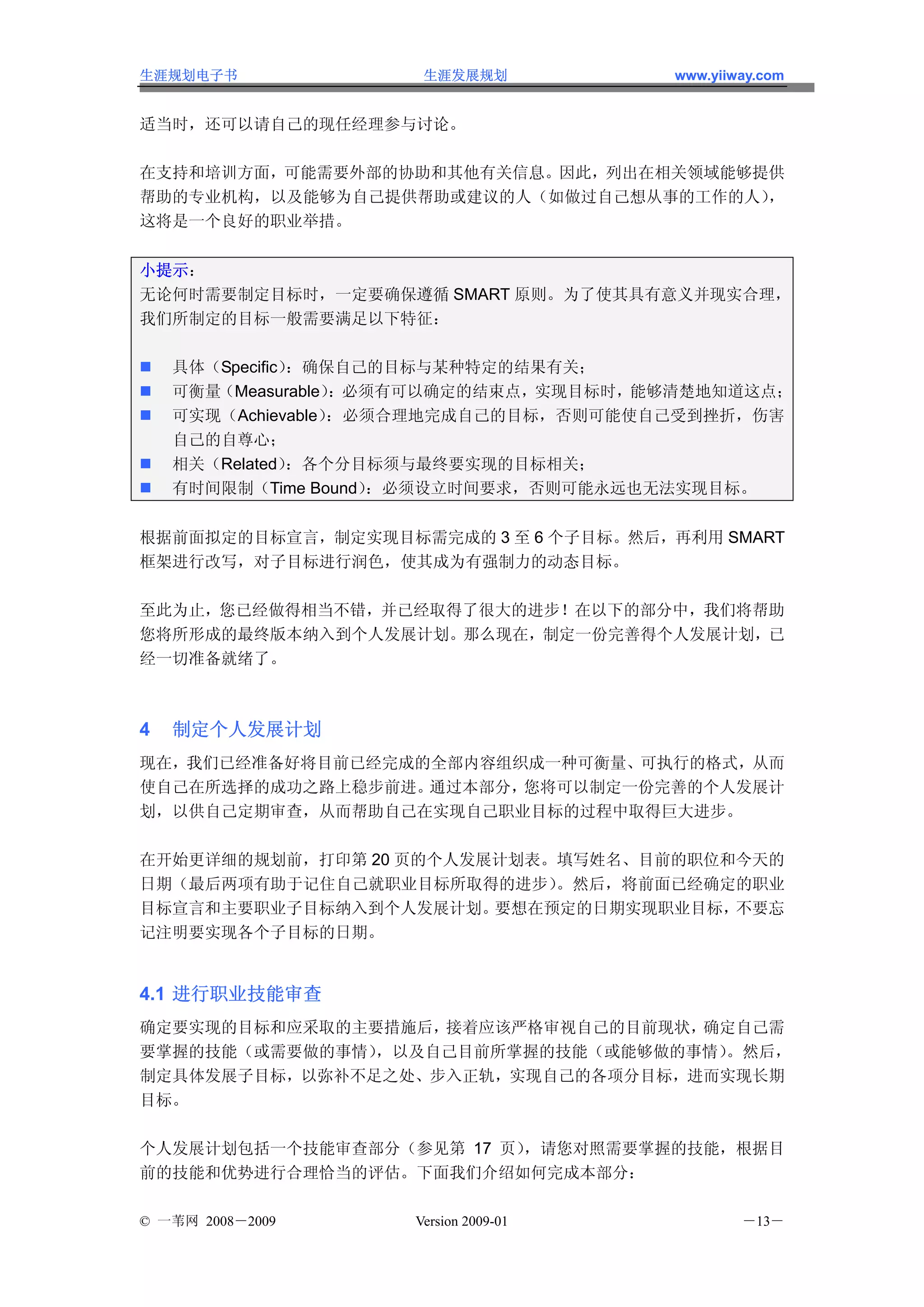 生涯规划电子书               生涯发展规划           www.yiiway.com


适当时，还可以请自己的现任经理参与讨论。

在支持和培训方面，可能需要外部的协助和其他有关信息。因此，列出在相关领域能够提供
帮助的专业机构，以及能够为自己提供帮助或建议的人（如做过自己想从事的工作的人），
这将是一个良好的职业举措。


小提示：
无论何时需要制定目标时，一定要确保遵循 SMART 原则。为了使其具有意义并现实合理，
我们所制定的目标一般需要满足以下特征：

    具体（Specific）：确保自己的目标与某种特定的结果有关；
    可衡量（Measurable）：必须有可以确定的结束点，实现目标时，能够清楚地知道这点；
    可实现（Achievable）：必须合理地完成自己的目标，否则可能使自己受到挫折，伤害
    自己的自尊心；
    相关（Related）：各个分目标须与最终要实现的目标相关；
    有时间限制（Time Bound）：必须设立时间要求，否则可能永远也无法实现目标。


根据前面拟定的目标宣言，制定实现目标需完成的 3 至 6 个子目标。然后，再利用 SMART
框架进行改写，对子目标进行润色，使其成为有强制力的动态目标。

至此为止，您已经做得相当不错，并已经取得了很大的进步！在以下的部分中，我们将帮助
您将所形成的最终版本纳入到个人发展计划。那么现在，制定一份完善得个人发展计划，已
经一切准备就绪了。



4   制定个人发展计划
现在，我们已经准备好将目前已经完成的全部内容组织成一种可衡量、可执行的格式，从而
使自己在所选择的成功之路上稳步前进。通过本部分，您将可以制定一份完善的个人发展计
划，以供自己定期审查，从而帮助自己在实现自己职业目标的过程中取得巨大进步。

在开始更详细的规划前，打印第 20 页的个人发展计划表。填写姓名、目前的职位和今天的
日期（最后两项有助于记住自己就职业目标所取得的进步）  。然后，将前面已经确定的职业
目标宣言和主要职业子目标纳入到个人发展计划。  要想在预定的日期实现职业目标，不要忘
记注明要实现各个子目标的日期。


4.1 进行职业技能审查
确定要实现的目标和应采取的主要措施后，接着应该严格审视自己的目前现状，确定自己需
要掌握的技能（或需要做的事情），以及自己目前所掌握的技能（或能够做的事情）
                                    。然后，
制定具体发展子目标，以弥补不足之处、步入正轨，实现自己的各项分目标，进而实现长期
目标。

个人发展计划包括一个技能审查部分（参见第 17 页），请您对照需要掌握的技能，根据目
前的技能和优势进行合理恰当的评估。下面我们介绍如何完成本部分：

© 一苇网 2008－2009      Version 2009-01           －13－
 