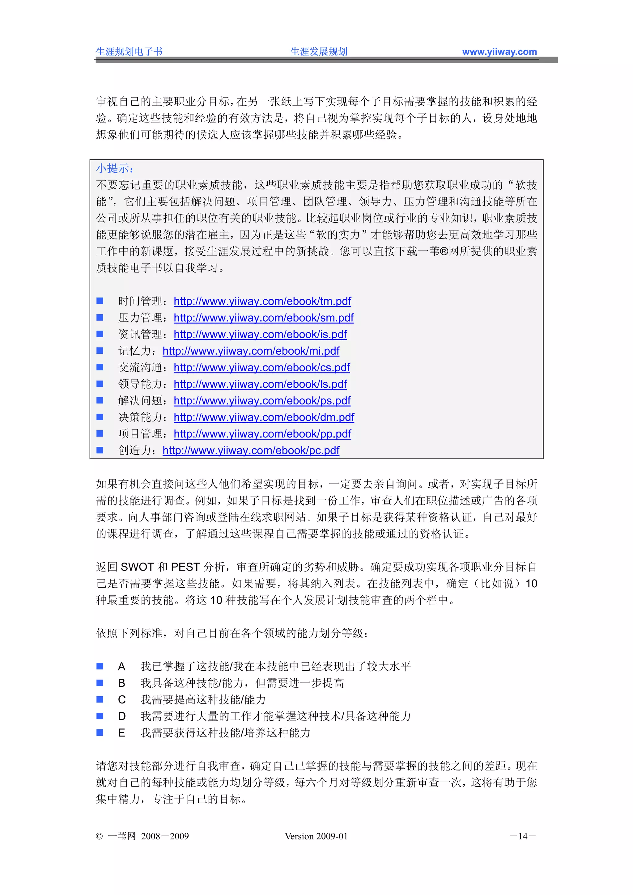 生涯规划电子书                        生涯发展规划           www.yiiway.com




审视自己的主要职业分目标，在另一张纸上写下实现每个子目标需要掌握的技能和积累的经
验。确定这些技能和经验的有效方法是，将自己视为掌控实现每个子目标的人，设身处地地
想象他们可能期待的候选人应该掌握哪些技能并积累哪些经验。


小提示：
不要忘记重要的职业素质技能，这些职业素质技能主要是指帮助您获取职业成功的“软技
能”，它们主要包括解决问题、项目管理、团队管理、领导力、压力管理和沟通技能等所在
公司或所从事担任的职位有关的职业技能。比较起职业岗位或行业的专业知识，职业素质技
能更能够说服您的潜在雇主，因为正是这些“软的实力”才能够帮助您去更高效地学习那些
工作中的新课题，接受生涯发展过程中的新挑战。您可以直接下载一苇®网所提供的职业素
质技能电子书以自我学习。

   时间管理：http://www.yiiway.com/ebook/tm.pdf
   压力管理：http://www.yiiway.com/ebook/sm.pdf
   资讯管理：http://www.yiiway.com/ebook/is.pdf
   记忆力：http://www.yiiway.com/ebook/mi.pdf
   交流沟通：http://www.yiiway.com/ebook/cs.pdf
   领导能力：http://www.yiiway.com/ebook/ls.pdf
   解决问题：http://www.yiiway.com/ebook/ps.pdf
   决策能力：http://www.yiiway.com/ebook/dm.pdf
   项目管理：http://www.yiiway.com/ebook/pp.pdf
   创造力：http://www.yiiway.com/ebook/pc.pdf


如果有机会直接问这些人他们希望实现的目标，一定要去亲自询问。或者，对实现子目标所
需的技能进行调查。例如，如果子目标是找到一份工作，审查人们在职位描述或广告的各项
要求。向人事部门咨询或登陆在线求职网站。如果子目标是获得某种资格认证，自己对最好
的课程进行调查，了解通过这些课程自己需要掌握的技能或通过的资格认证。

返回 SWOT 和 PEST 分析，审查所确定的劣势和威胁。确定要成功实现各项职业分目标自
己是否需要掌握这些技能。如果需要，将其纳入列表。在技能列表中，确定（比如说）10
种最重要的技能。将这 10 种技能写在个人发展计划技能审查的两个栏中。

依照下列标准，对自己目前在各个领域的能力划分等级：

   A   我已掌握了这技能/我在本技能中已经表现出了较大水平
   B   我具备这种技能/能力，但需要进一步提高
   C   我需要提高这种技能/能力
   D   我需要进行大量的工作才能掌握这种技术/具备这种能力
   E   我需要获得这种技能/培养这种能力

请您对技能部分进行自我审查，确定自己已掌握的技能与需要掌握的技能之间的差距。现在
就对自己的每种技能或能力均划分等级，每六个月对等级划分重新审查一次，这将有助于您
集中精力，专注于自己的目标。


© 一苇网 2008－2009               Version 2009-01           －14－
 