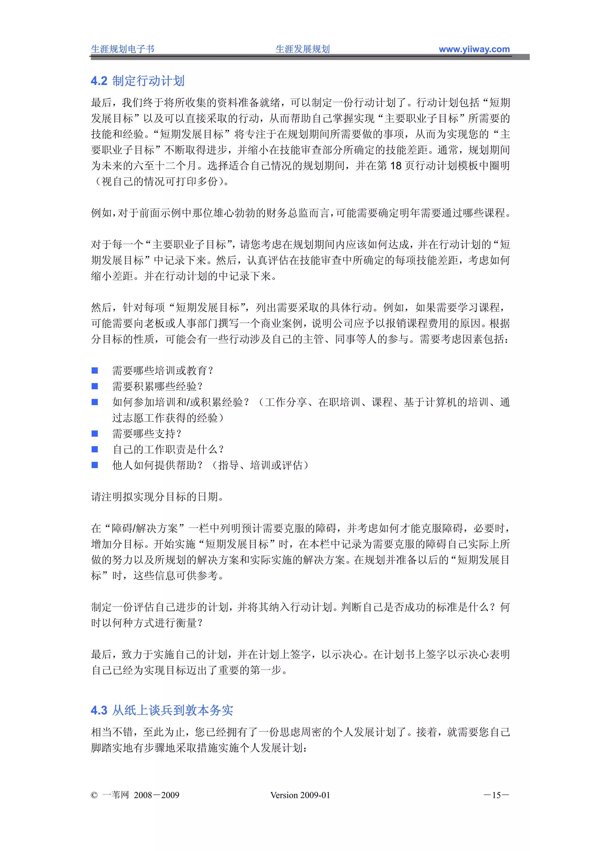 生涯规划电子书            生涯发展规划           www.yiiway.com


4.2 制定行动计划
最后，我们终于将所收集的资料准备就绪，可以制定一份行动计划了。行动计划包括“短期
发展目标”以及可以直接采取的行动，从而帮助自己掌握实现“主要职业子目标”所需要的
技能和经验。“短期发展目标”将专注于在规划期间所需要做的事项，从而为实现您的“主
要职业子目标”不断取得进步，并缩小在技能审查部分所确定的技能差距。通常，规划期间
为未来的六至十二个月。选择适合自己情况的规划期间，并在第 18 页行动计划模板中圈明
（视自己的情况可打印多份）。

例如，对于前面示例中那位雄心勃勃的财务总监而言，可能需要确定明年需要通过哪些课程。

对于每一个“主要职业子目标” 请您考虑在规划期间内应该如何达成，
              ，                 并在行动计划的“短
期发展目标”中记录下来。然后，认真评估在技能审查中所确定的每项技能差距，考虑如何
缩小差距。并在行动计划的中记录下来。

然后，针对每项“短期发展目标”，列出需要采取的具体行动。例如，如果需要学习课程，
可能需要向老板或人事部门撰写一个商业案例，说明公司应予以报销课程费用的原因。根据
分目标的性质，可能会有一些行动涉及自己的主管、同事等人的参与。需要考虑因素包括：

   需要哪些培训或教育？
   需要积累哪些经验？
   如何参加培训和/或积累经验？（工作分享、在职培训、课程、基于计算机的培训、通
   过志愿工作获得的经验）
   需要哪些支持？
   自己的工作职责是什么？
   他人如何提供帮助？（指导、培训或评估）

请注明拟实现分目标的日期。

在“障碍/解决方案”一栏中列明预计需要克服的障碍，并考虑如何才能克服障碍，必要时，
增加分目标。开始实施“短期发展目标”时，在本栏中记录为需要克服的障碍自己实际上所
做的努力以及所规划的解决方案和实际实施的解决方案。 在规划并准备以后的“短期发展目
标”时，这些信息可供参考。

制定一份评估自己进步的计划，并将其纳入行动计划。判断自己是否成功的标准是什么？何
时以何种方式进行衡量？

最后，致力于实施自己的计划，并在计划上签字，以示决心。在计划书上签字以示决心表明
自己已经为实现目标迈出了重要的第一步。


4.3 从纸上谈兵到敦本务实
相当不错，至此为止，您已经拥有了一份思虑周密的个人发展计划了。接着，就需要您自己
脚踏实地有步骤地采取措施实施个人发展计划：



© 一苇网 2008－2009   Version 2009-01           －15－
 