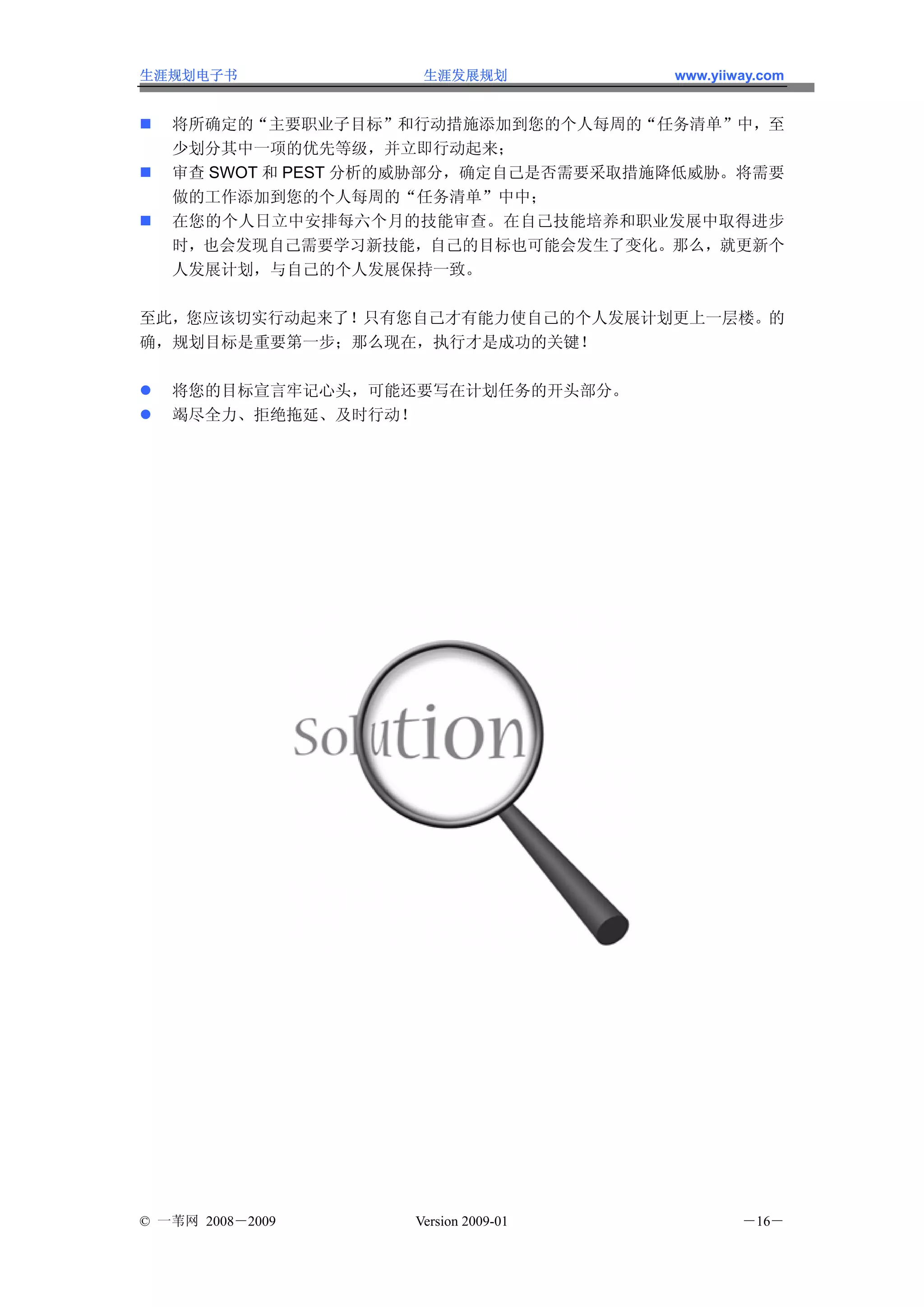 生涯规划电子书              生涯发展规划           www.yiiway.com


   将所确定的“主要职业子目标”和行动措施添加到您的个人每周的“任务清单”中，至
   少划分其中一项的优先等级，并立即行动起来；
   审查 SWOT 和 PEST 分析的威胁部分，确定自己是否需要采取措施降低威胁。将需要
   做的工作添加到您的个人每周的“任务清单”中中；
   在您的个人日立中安排每六个月的技能审查。在自己技能培养和职业发展中取得进步
   时，也会发现自己需要学习新技能，自己的目标也可能会发生了变化。那么，就更新个
   人发展计划，与自己的个人发展保持一致。

至此，您应该切实行动起来了！只有您自己才有能力使自己的个人发展计划更上一层楼。的
确，规划目标是重要第一步；那么现在，执行才是成功的关键！

   将您的目标宣言牢记心头，可能还要写在计划任务的开头部分。
   竭尽全力、拒绝拖延、及时行动！




© 一苇网 2008－2009     Version 2009-01           －16－
 