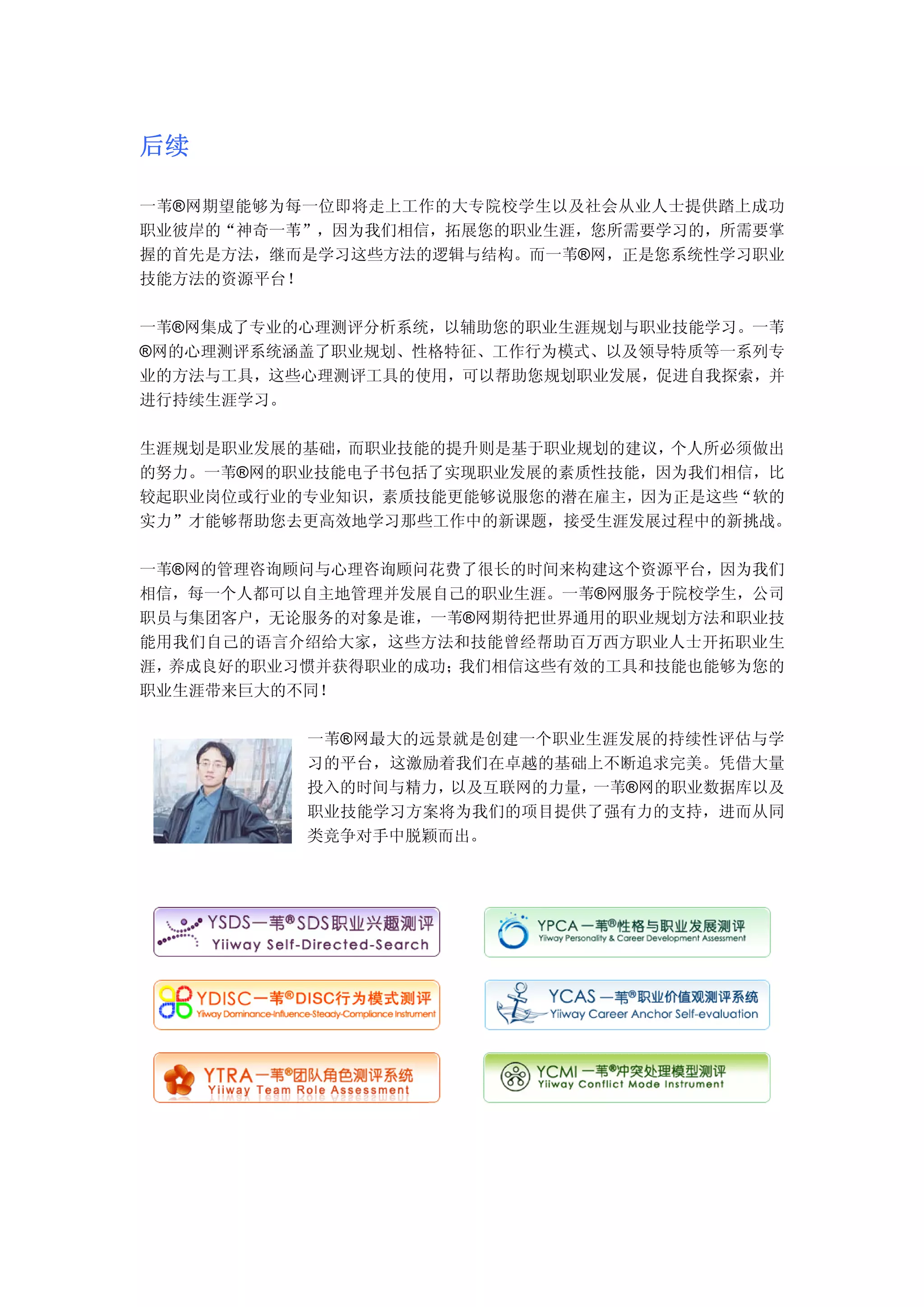 后续

一苇®网期望能够为每一位即将走上工作的大专院校学生以及社会从业人士提供踏上成功
职业彼岸的“神奇一苇”，因为我们相信，拓展您的职业生涯，您所需要学习的，所需要掌
握的首先是方法，继而是学习这些方法的逻辑与结构。而一苇®网，正是您系统性学习职业
技能方法的资源平台！

一苇®网集成了专业的心理测评分析系统，以辅助您的职业生涯规划与职业技能学习。一苇
®网的心理测评系统涵盖了职业规划、性格特征、工作行为模式、以及领导特质等一系列专
业的方法与工具，这些心理测评工具的使用，可以帮助您规划职业发展，促进自我探索，并
进行持续生涯学习。

生涯规划是职业发展的基础，而职业技能的提升则是基于职业规划的建议，个人所必须做出
的努力。一苇®网的职业技能电子书包括了实现职业发展的素质性技能，因为我们相信，比
较起职业岗位或行业的专业知识，素质技能更能够说服您的潜在雇主，因为正是这些“软的
实力”才能够帮助您去更高效地学习那些工作中的新课题，接受生涯发展过程中的新挑战。

一苇®网的管理咨询顾问与心理咨询顾问花费了很长的时间来构建这个资源平台，因为我们
相信，每一个人都可以自主地管理并发展自己的职业生涯。一苇®网服务于院校学生，公司
职员与集团客户，无论服务的对象是谁，一苇®网期待把世界通用的职业规划方法和职业技
能用我们自己的语言介绍给大家，这些方法和技能曾经帮助百万西方职业人士开拓职业生
涯，养成良好的职业习惯并获得职业的成功；我们相信这些有效的工具和技能也能够为您的
职业生涯带来巨大的不同！

          一苇®网最大的远景就是创建一个职业生涯发展的持续性评估与学
          习的平台，这激励着我们在卓越的基础上不断追求完美。凭借大量
          投入的时间与精力，以及互联网的力量，一苇®网的职业数据库以及
          职业技能学习方案将为我们的项目提供了强有力的支持，进而从同
          类竞争对手中脱颖而出。
 