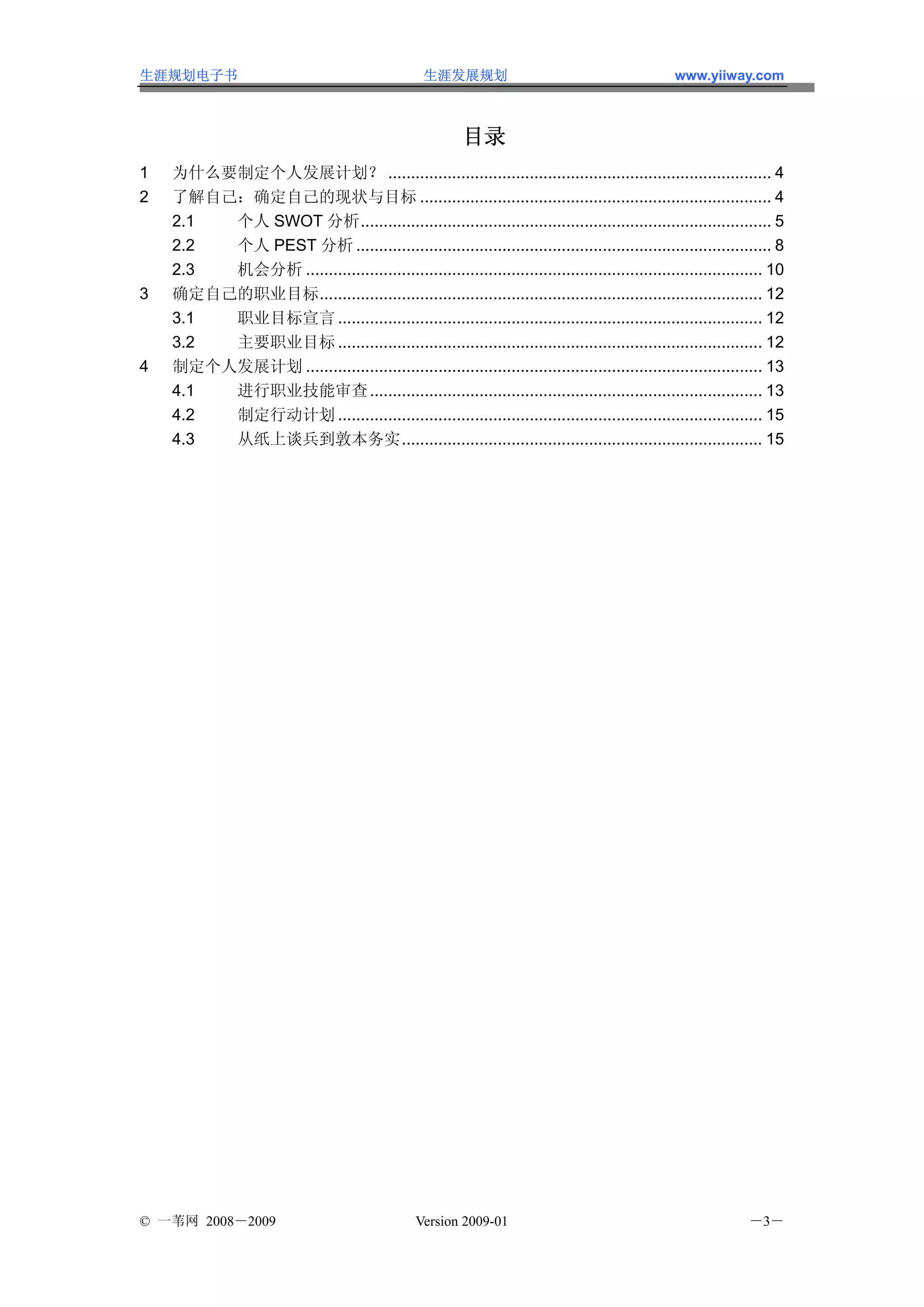 生涯规划电子书                                          生涯发展规划                                        www.yiiway.com



                                                         目录
1   为什么要制定个人发展计划？ .................................................................................... 4
2   了解自己：确定自己的现状与目标 ............................................................................. 4
    2.1 个人 SWOT 分析.......................................................................................... 5
    2.2 个人 PEST 分析 ........................................................................................... 8
    2.3 机会分析 .................................................................................................... 10
3   确定自己的职业目标................................................................................................. 12
    3.1 职业目标宣言 ............................................................................................. 12
    3.2 主要职业目标 ............................................................................................. 12
4   制定个人发展计划 .................................................................................................... 13
    4.1 进行职业技能审查 ...................................................................................... 13
    4.2 制定行动计划 ............................................................................................. 15
    4.3 从纸上谈兵到敦本务实............................................................................... 15




© 一苇网 2008－2009                                 Version 2009-01                                              －3－
 