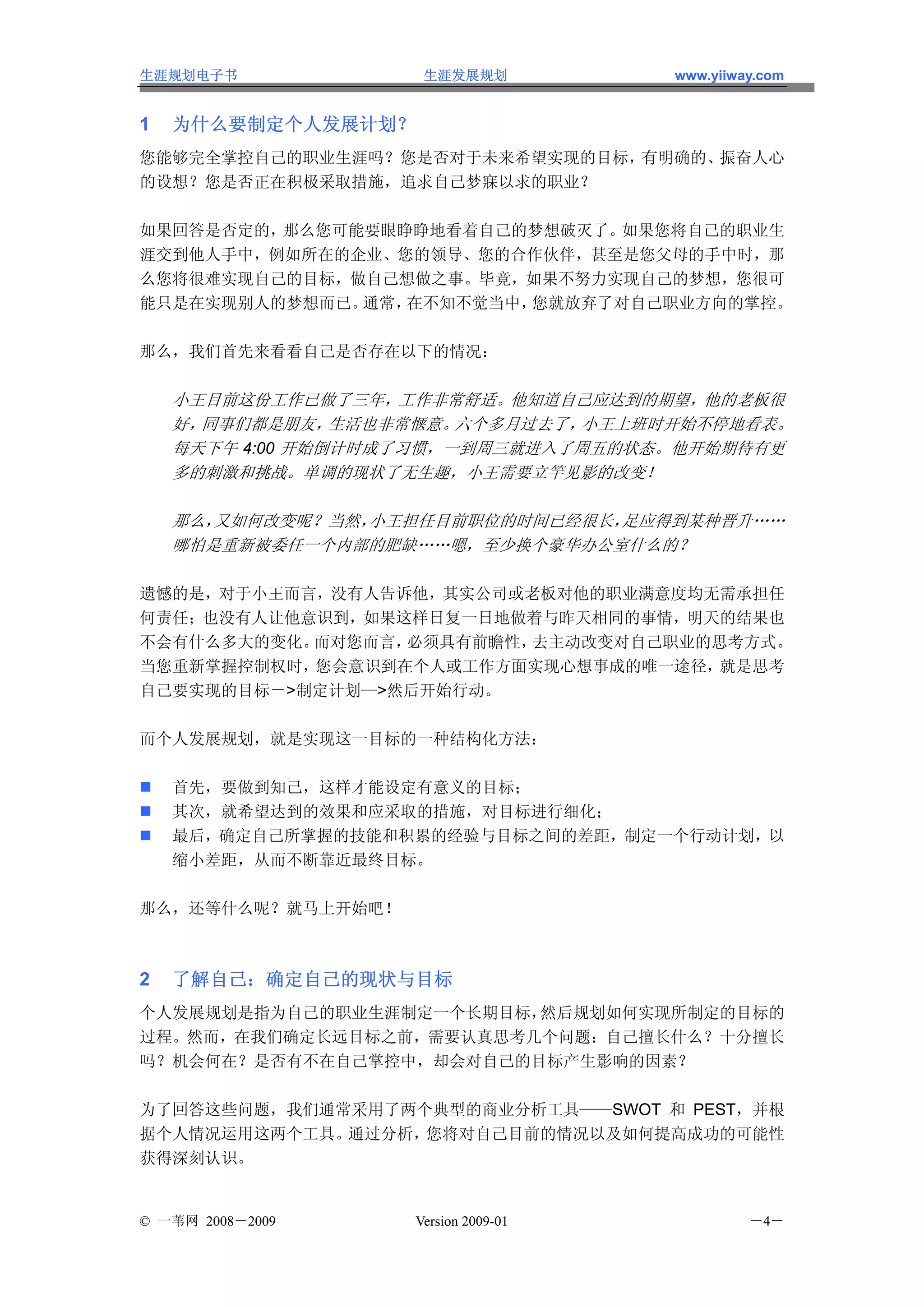 生涯规划电子书              生涯发展规划           www.yiiway.com


1   为什么要制定个人发展计划？
您能够完全掌控自己的职业生涯吗？您是否对于未来希望实现的目标，有明确的、振奋人心
的设想？您是否正在积极采取措施，追求自己梦寐以求的职业？

如果回答是否定的，那么您可能要眼睁睁地看着自己的梦想破灭了。 如果您将自己的职业生
涯交到他人手中，例如所在的企业、您的领导、您的合作伙伴，甚至是您父母的手中时，那
么您将很难实现自己的目标，做自己想做之事。毕竟，如果不努力实现自己的梦想，您很可
能只是在实现别人的梦想而已。通常，在不知不觉当中，您就放弃了对自己职业方向的掌控。

那么，我们首先来看看自己是否存在以下的情况：

    小王目前这份工作已做了三年，工作非常舒适。他知道自己应达到的期望，他的老板很
    好，同事们都是朋友，   生活也非常惬意。六个多月过去了，小王上班时开始不停地看表。
    每天下午 4:00 开始倒计时成了习惯，一到周三就进入了周五的状态。他开始期待有更
    多的刺激和挑战。单调的现状了无生趣，小王需要立竿见影的改变！

    那么，又如何改变呢？当然，小王担任目前职位的时间已经很长，足应得到某种晋升……
    哪怕是重新被委任一个内部的肥缺……嗯，至少换个豪华办公室什么的？

遗憾的是，对于小王而言，没有人告诉他，其实公司或老板对他的职业满意度均无需承担任
何责任；也没有人让他意识到，如果这样日复一日地做着与昨天相同的事情，明天的结果也
不会有什么多大的变化。而对您而言，必须具有前瞻性，去主动改变对自己职业的思考方式。
当您重新掌握控制权时，您会意识到在个人或工作方面实现心想事成的唯一途径， 就是思考
自己要实现的目标－>制定计划—>然后开始行动。

而个人发展规划，就是实现这一目标的一种结构化方法：

    首先，要做到知己，这样才能设定有意义的目标；
    其次，就希望达到的效果和应采取的措施，对目标进行细化；
    最后，确定自己所掌握的技能和积累的经验与目标之间的差距，制定一个行动计划，以
    缩小差距，从而不断靠近最终目标。

那么，还等什么呢？就马上开始吧！



2   了解自己：确定自己的现状与目标
个人发展规划是指为自己的职业生涯制定一个长期目标，然后规划如何实现所制定的目标的
过程。然而，在我们确定长远目标之前，需要认真思考几个问题：自己擅长什么？十分擅长
吗？机会何在？是否有不在自己掌控中，却会对自己的目标产生影响的因素？

为了回答这些问题，我们通常采用了两个典型的商业分析工具——SWOT 和 PEST，并根
据个人情况运用这两个工具。通过分析，您将对自己目前的情况以及如何提高成功的可能性
获得深刻认识。


© 一苇网 2008－2009     Version 2009-01            －4－
 