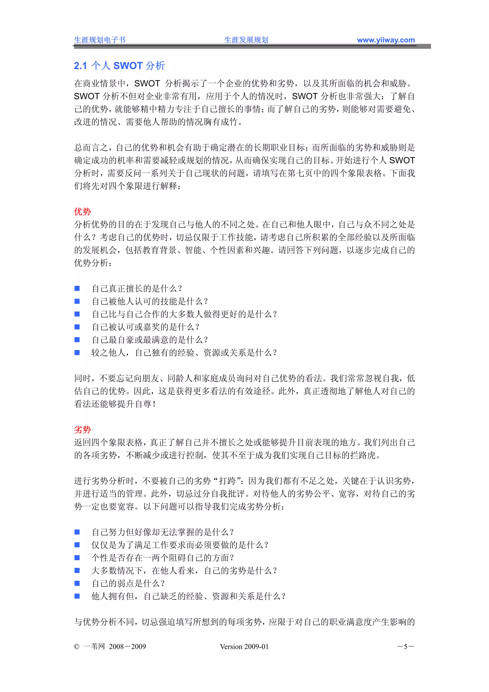 生涯规划电子书            生涯发展规划           www.yiiway.com


2.1 个人 SWOT 分析
在商业情景中，SWOT 分析揭示了一个企业的优势和劣势，以及其所面临的机会和威胁。
SWOT 分析不但对企业非常有用，应用于个人的情况时，SWOT 分析也非常强大：了解自
己的优势， 就能够精中精力专注于自己擅长的事情；而了解自己的劣势， 则能够对需要避免、
改进的情况、需要他人帮助的情况胸有成竹。

总而言之，自己的优势和机会有助于确定潜在的长期职业目标；而所面临的劣势和威胁则是
确定成功的机率和需要减轻或规划的情况，从而确保实现自己的目标。开始进行个人 SWOT
分析时，需要反问一系列关于自己现状的问题，请填写在第七页中的四个象限表格。下面我
们将先对四个象限进行解释：

优势
分析优势的目的在于发现自己与他人的不同之处。 在自己和他人眼中，自己与众不同之处是
什么？考虑自己的优势时，切忌仅限于工作技能，请考虑自己所积累的全部经验以及所面临
的发展机会，包括教育背景、智能、个性因素和兴趣。请回答下列问题，以逐步完成自己的
优势分析：

   自己真正擅长的是什么？
   自己被他人认可的技能是什么？
   自己比与自己合作的大多数人做得更好的是什么？
   自己被认可或嘉奖的是什么？
   自己最自豪或最满意的是什么？
   较之他人，自己独有的经验、资源或关系是什么？

同时，不要忘记向朋友、同龄人和家庭成员询问对自己优势的看法。我们常常忽视自我，低
估自己的优势。因此，这是获得更多看法的有效途径。此外，真正透彻地了解他人对自己的
看法还能够提升自尊！

劣势
返回四个象限表格，真正了解自己并不擅长之处或能够提升目前表现的地方。我们列出自己
的各项劣势，不断减少或进行控制，使其不至于成为我们实现自己目标的拦路虎。

进行劣势分析时，不要被自己的劣势“打跨”：因为我们都有不足之处，关键在于认识劣势，
并进行适当的管理。此外，切忌过分自我批评。对待他人的劣势公平、宽容，对待自己的劣
势一定也要宽容。以下问题可以指导我们完成劣势分析：

   自己努力但好像却无法掌握的是什么？
   仅仅是为了满足工作要求而必须要做的是什么？
   个性是否存在一两个阻碍自己的方面？
   大多数情况下，在他人看来，自己的劣势是什么？
   自己的弱点是什么？
   他人拥有但，自己缺乏的经验、资源和关系是什么？

与优势分析不同，切忌强迫填写所想到的每项劣势，应限于对自己的职业满意度产生影响的

© 一苇网 2008－2009   Version 2009-01            －5－
 