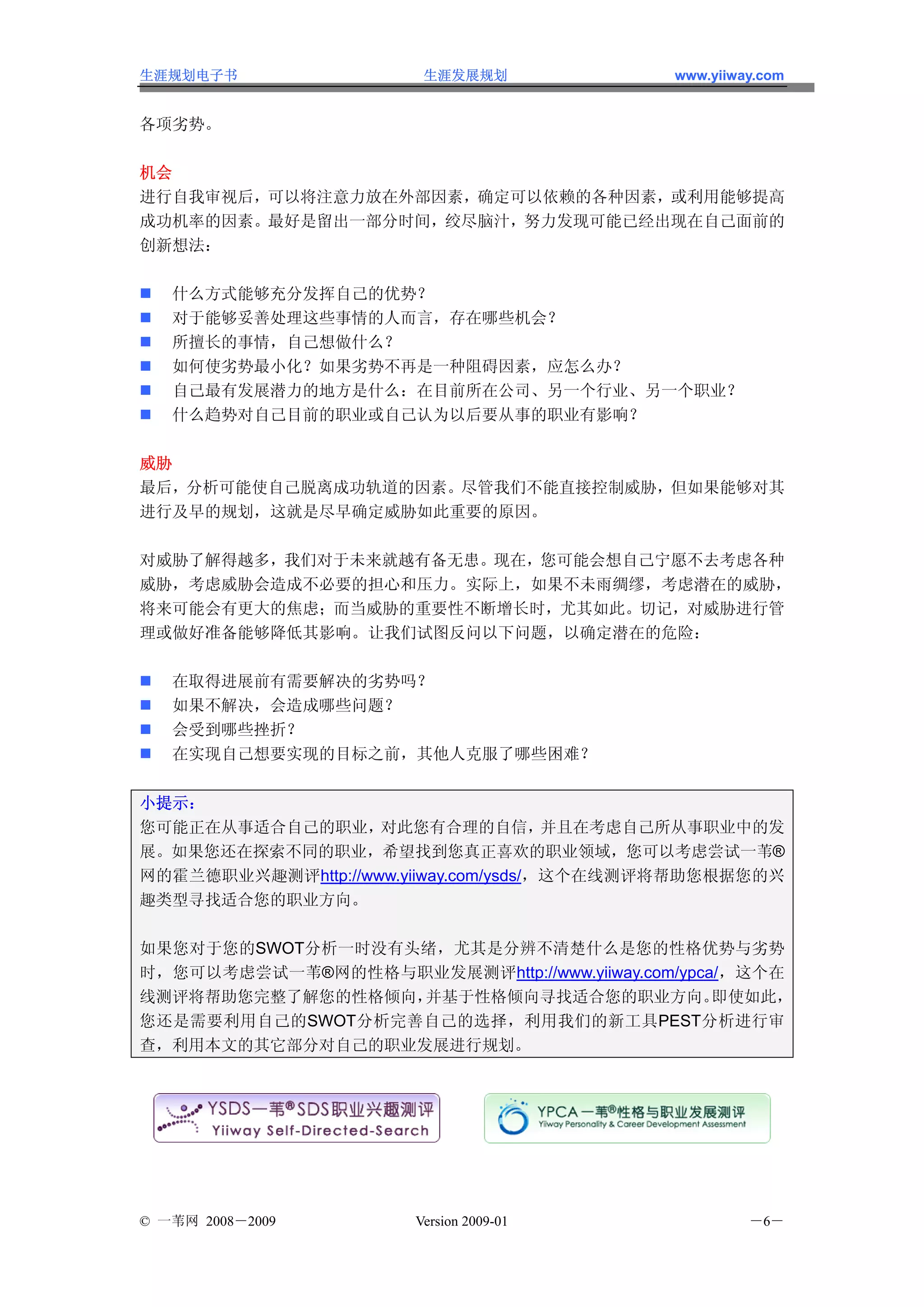 生涯规划电子书                 生涯发展规划              www.yiiway.com


各项劣势。

机会
进行自我审视后，可以将注意力放在外部因素，确定可以依赖的各种因素，或利用能够提高
成功机率的因素。最好是留出一部分时间，绞尽脑汁，努力发现可能已经出现在自己面前的
创新想法：

   什么方式能够充分发挥自己的优势？
   对于能够妥善处理这些事情的人而言，存在哪些机会？
   所擅长的事情，自己想做什么？
   如何使劣势最小化？如果劣势不再是一种阻碍因素，应怎么办？
   自己最有发展潜力的地方是什么：在目前所在公司、另一个行业、另一个职业？
   什么趋势对自己目前的职业或自己认为以后要从事的职业有影响？

威胁
最后，分析可能使自己脱离成功轨道的因素。尽管我们不能直接控制威胁，但如果能够对其
进行及早的规划，这就是尽早确定威胁如此重要的原因。

对威胁了解得越多，我们对于未来就越有备无患。现在，您可能会想自己宁愿不去考虑各种
威胁，考虑威胁会造成不必要的担心和压力。实际上，如果不未雨绸缪，考虑潜在的威胁，
将来可能会有更大的焦虑；而当威胁的重要性不断增长时，尤其如此。切记，对威胁进行管
理或做好准备能够降低其影响。让我们试图反问以下问题，以确定潜在的危险：

   在取得进展前有需要解决的劣势吗？
   如果不解决，会造成哪些问题？
   会受到哪些挫折？
   在实现自己想要实现的目标之前，其他人克服了哪些困难？


小提示：
您可能正在从事适合自己的职业，     对此您有合理的自信，         并且在考虑自己所从事职业中的发
展。如果您还在探索不同的职业，希望找到您真正喜欢的职业领域，您可以考虑尝试一苇®
网的霍兰德职业兴趣测评http://www.yiiway.com/ysds/，这个在线测评将帮助您根据您的兴
趣类型寻找适合您的职业方向。

如果您对于您的SWOT分析一时没有头绪，尤其是分辨不清楚什么是您的性格优势与劣势
时，您可以考虑尝试一苇®网的性格与职业发展测评http://www.yiiway.com/ypca/，这个在
线测评将帮助您完整了解您的性格倾向，并基于性格倾向寻找适合您的职业方向。             即使如此，
您还是需要利用自己的SWOT分析完善自己的选择，利用我们的新工具PEST分析进行审
查，利用本文的其它部分对自己的职业发展进行规划。




© 一苇网 2008－2009        Version 2009-01               －6－
 