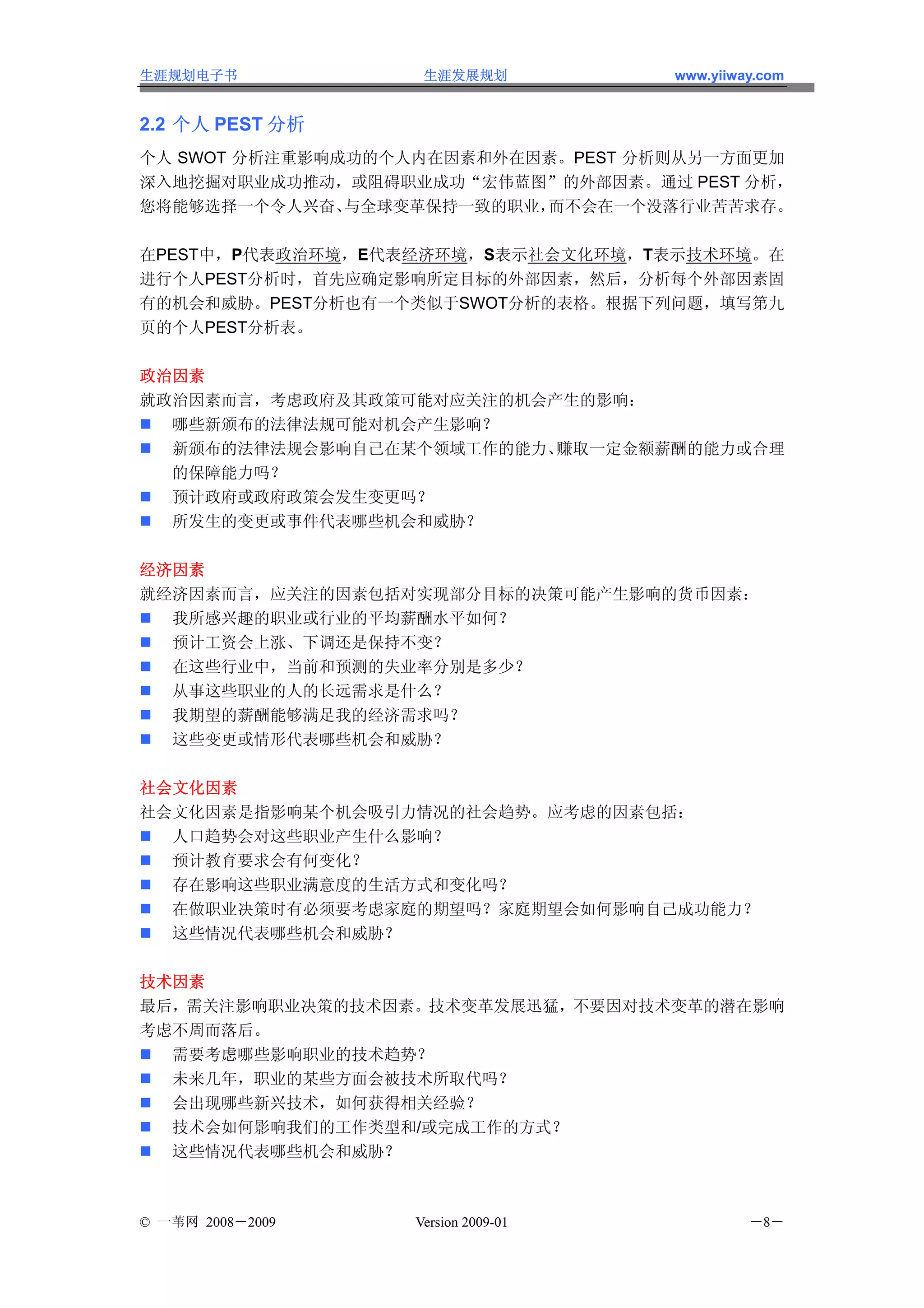 生涯规划电子书            生涯发展规划           www.yiiway.com


2.2 个人 PEST 分析
个人 SWOT 分析注重影响成功的个人内在因素和外在因素。PEST 分析则从另一方面更加
深入地挖掘对职业成功推动，或阻碍职业成功“宏伟蓝图”的外部因素。通过 PEST 分析，
您将能够选择一个令人兴奋、  与全球变革保持一致的职业，而不会在一个没落行业苦苦求存。

在PEST中，P代表政治环境，E代表经济环境，S表示社会文化环境，T表示技术环境。在
进行个人PEST分析时，首先应确定影响所定目标的外部因素，然后，分析每个外部因素固
有的机会和威胁。PEST分析也有一个类似于SWOT分析的表格。根据下列问题，填写第九
页的个人PEST分析表。

政治因素
就政治因素而言，考虑政府及其政策可能对应关注的机会产生的影响：
  哪些新颁布的法律法规可能对机会产生影响？
  新颁布的法律法规会影响自己在某个领域工作的能力、赚取一定金额薪酬的能力或合理
  的保障能力吗？
  预计政府或政府政策会发生变更吗？
  所发生的变更或事件代表哪些机会和威胁？

经济因素
就经济因素而言，应关注的因素包括对实现部分目标的决策可能产生影响的货币因素：
  我所感兴趣的职业或行业的平均薪酬水平如何？
  预计工资会上涨、下调还是保持不变？
  在这些行业中，当前和预测的失业率分别是多少？
  从事这些职业的人的长远需求是什么？
  我期望的薪酬能够满足我的经济需求吗？
  这些变更或情形代表哪些机会和威胁？

社会文化因素
社会文化因素是指影响某个机会吸引力情况的社会趋势。应考虑的因素包括：
  人口趋势会对这些职业产生什么影响？
  预计教育要求会有何变化？
  存在影响这些职业满意度的生活方式和变化吗？
  在做职业决策时有必须要考虑家庭的期望吗？家庭期望会如何影响自己成功能力？
  这些情况代表哪些机会和威胁？

技术因素
最后，需关注影响职业决策的技术因素。技术变革发展迅猛，不要因对技术变革的潜在影响
考虑不周而落后。
  需要考虑哪些影响职业的技术趋势？
  未来几年，职业的某些方面会被技术所取代吗？
  会出现哪些新兴技术，如何获得相关经验？
  技术会如何影响我们的工作类型和/或完成工作的方式？
  这些情况代表哪些机会和威胁？



© 一苇网 2008－2009   Version 2009-01            －8－
 