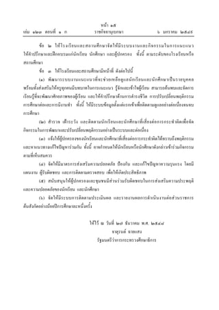 หนา ๑๕
เลม ๑๒๓ ตอนที่ ๑ ก                               ราชกิจจานุเบกษา                              ๖ มกราคม ๒๕๔๙

            ขอ ๒ ให โ รงเรี ย นและสถานศึ ก ษาจั ด ให มี ร ะบบงานและกิ จ กรรมในการแนะแนว
ใหคําปรึกษาและฝกอบรมแกนักเรียน นักศึกษา และผูปกครอง ทั้งนี้ ตามระดับของโรงเรียนหรือ
สถานศึกษา
            ขอ ๓ ใหโรงเรียนและสถานศึกษามีหนาที่ ดังตอไปนี้
            (๑) พั ฒ นาระบบงานแนะแนวที่ จ ะช ว ยเหลื อ ดู แ ลนั ก เรี ย นและนั ก ศึ ก ษาเป น รายบุ ค คล
พรอมทั้งสงเสริมใหครูทุกคนมีบทบาทในการแนะแนว รูจักและเขาใจผูเรียน สามารถคนพบและจัดการ
เรียนรูท่ีจะพัฒนาศักยภาพของผูเรียน และใหคําปรึกษาดานการดํารงชีวิต การปรับเปลี่ยนพฤติกรรม
การศึกษาตอและการมีงานทํา ทั้งนี้ ใหมีระบบขอมูลตั้งแตแรกเขาเพื่อติดตามดูแลอยางตอเนื่องจนจบ
การศึกษา
            (๒) สํ า รวจ เฝ า ระวั ง และติ ด ตามนั ก เรี ย นและนั ก ศึ ก ษาที่ เ สี่ ย งต อ การกระทํ า ผิ ด เพื่ อ จั ด
กิจกรรมในการพัฒนาและปรับเปลี่ยนพฤติกรรมอยางเปนระบบและตอเนื่อง
            (๓) แจงใหผูปกครองของนักเรียนและนักศึกษาที่เสี่ยงตอการกระทําผิดไดทราบถึงพฤติกรรม
และหาแนวทางแกไขปญหารวมกัน ทั้งนี้ อาจกําหนดใหนักเรียนหรือนักศึกษาดังกลาวเขารวมกิจกรรม
ตามที่เห็นสมควร
            (๔) จัดใหมีมาตรการสงเสริมความปลอดภัย ปองกัน และแกไขปญหาความรุนแรง โดยมี
แผนงาน ผูรับผิดชอบ และการติดตามตรวจสอบ เพื่อใหเกิดประสิทธิภาพ
            (๕) สนับสนุนใหผูปกครองและชุมชนมีสวนรวมรับผิดชอบในการสงเสริมความประพฤติ
และความปลอดภัยของนักเรียน และนักศึกษา
            (๖) จัดใหมีระบบการติดตามประเมินผล และรายงานผลการดําเนินงานตอสวนราชการ
ตนสังกัดอยางนอยปการศึกษาละหนึ่งครั้ง

                                              ใหไว ณ วันที่ ๒๗ ธันวาคม พ.ศ. ๒๕๔๘
                                                          จาตุรนต ฉายแสง
                                                  รัฐมนตรีวาการกระทรวงศึกษาธิการ
 