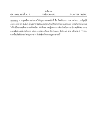 หนา ๑๖
เลม ๑๒๓ ตอนที่ ๑ ก                       ราชกิจจานุเบกษา                       ๖ มกราคม ๒๕๔๙

หมายเหตุ :- เหตุผลในการประกาศใชกฎกระทรวงฉบับนี้ คือ โดยที่มาตรา ๖๓ แหงพระราชบัญญัติ
คุมครองเด็ก พ.ศ. ๒๕๔๖ บัญญัติใหโรงเรียนและสถานศึกษาตองจัดใหมีระบบงานและกิจกรรมในการแนะแนว
ใหคําปรึกษาและฝกอบรมแกนักเรียน นักศึกษา และผูปกครอง เพื่อสงเสริมความประพฤติที่เหมาะสม
ความรั บ ผิ ด ชอบต อ สั ง คม และความปลอดภั ย แก นั ก เรี ย นและนั ก ศึ ก ษา ตามหลั ก เกณฑ วิ ธี ก าร
และเงื่อนไขที่กําหนดในกฎกระทรวง จึงจําเปนตองออกกฎกระทรวงนี้
 