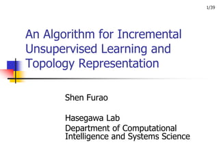 1/39




An Algorithm for Incremental
Unsupervised Learning and
Topology Representation

       Shen Furao

       Hasegawa Lab
       Department of Computational
       Intelligence and Systems Science
 