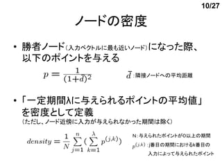 10/27

          ノードの密度
• 勝者ノード（入力ベクトルに最も近いノード）になった際、
  以下のポイントを与える
                     ：隣接ノードへの平均距離



• 「一定期間λに与えられるポイントの平均値」
  を密度として定義
 （ただし、ノード近傍に入力が与えられなかった期間は除く）

                     Ｎ：与えられたポイントが０以上の期間
                        ：j番目の期間におけるk番目の
                        入力によって与えられたポイント
 