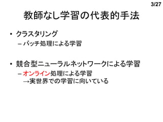 3/27

  教師なし学習の代表的手法
• クラスタリング
 – バッチ処理による学習


• 競合型ニューラルネットワークによる学習
 – オンライン処理による学習
   →実世界での学習に向いている
 