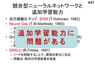 4/27
   競合型ニューラルネットワークと
       追加学習能力
• 自己組織化マップ SOM (T.Kohonen, 1982)
• Neural Gas (T.M.Martinetz, 1993)
  – ネットワーク構造（ノード数など）を事前に決定
  – 問題点：表現能力に限界がある
• Growing Neural Gas ：GNG(B.Fritzke, 1995)
  – ノードを定期的に挿入することで、追加学習に対応
  – 問題点：永続的な学習には適さない
• GNG-U (B.Fritzke, 1997)
  – ノードを削除することで、環境の変化に対応
  – 問題点：既存の学習結果を破壊
 