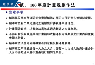 貳、 100 年度計畫規劃作法 注意事項 輔導單位應自行確認並負責所輔導 之 標的 未 侵犯他人智慧財產權。 輔導單位對工業局違約之舊案無財務責任未清情況。 計畫開始日期 ， 以 審查結果核定通過輔導之 次日為 準 。 不得以曾接受政府其他計畫補助或輔導相同或類似之計畫內容重複申請本計畫。 輔導單位須檢附受輔導業者同意接受輔導意願書。 輔導單位不得超編每一人力之人月，即每一人力投入政府計畫合計人月不得超過年度不重疊執行期間之累計。 