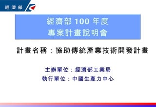 主辦單位：經濟部工業局 執行單位：中國生產力中心 計畫名稱： 協助傳統產業技術開發計畫 經濟部 100 年度 專案計畫說明會 