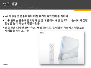 연구 배경Wii의 성공은콘솔게임에 대한 패러다임의 변화를 가져옴기존 연구는 콘솔게임 시장과 산업 내 플레이어 간 전략적 차원에서의 경쟁 양상을 분석 하는데 집중하였음본 논문은 디자인 전략 측면, 특히 감성디자인이라는 측면에서 닌텐도의 사례를 분석하고자 함 