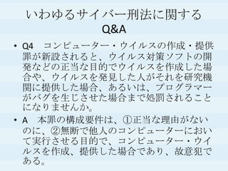 いわゆるサイバー刑法に関するQ&AQ4　コンピューター・ウイルスの作成・提供罪が新設されると、ウイルス対策ソフトの開発などの正当な目的でウイルスを作成した場合や、ウイルスを発見した人がそれを研究機関に提供した場合、あるいは、プログラマーがバグを生じさせた場合まで処罰されることになりませんか。A　本罪の構成要件は、①正当な理由がないのに、②無断で他人のコンピューターにおいて実行させる目的で、コンピューター・ウイルスを作成、提供した場合であり、故意犯である。