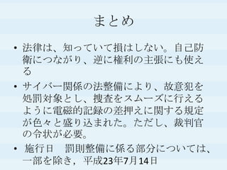 まとめ法律は、知っていて損はしない。自己防衛につながり、逆に権利の主張にも使えるサイバー関係の法整備により、故意犯を処罰対象とし、捜査をスムーズに行えるように電磁的記録の差押えに関する規定が色々と盛り込まれた。ただし、裁判官の令状が必要。 施行日　罰則整備に係る部分については、 一部を除き，平成23年7月14日