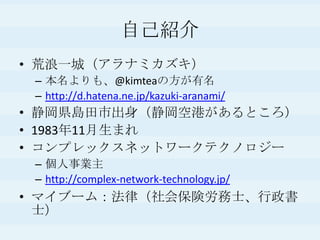 自己紹介荒浪一城（アラナミカズキ）本名よりも、@kimteaの方が有名http://d.hatena.ne.jp/kazuki-aranami/静岡県島田市出身（静岡空港があるところ）1983年11月生まれコンプレックスネットワークテクノロジー個人事業主http://complex-network-technology.jp/マイブーム：法律（社会保険労務士、行政書士）