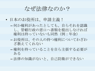 なぜ法律なのか？日本のお役所は、申請主義！何か権利があったとしても、自らそれを認識し、管轄行政の窓口へ書類を提出しなければ権利は持っていないも同然（例：年金）お役所は、その人の持つ権利についてわざわざ教えてくれない権利を持っていることを自ら主張する必要がある法律の知識がないと、自己防衛ができない