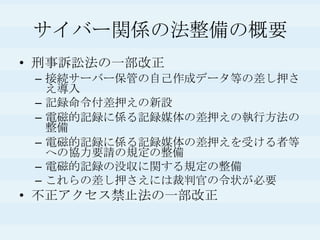 サイバー関係の法整備の概要刑事訴訟法の一部改正接続サーバー保管の自己作成データ等の差し押さえ導入記録命令付差押えの新設電磁的記録に係る記録媒体の差押えの執行方法の整備電磁的記録に係る記録媒体の差押えを受ける者等への協力要請の規定の整備電磁的記録の没収に関する規定の整備これらの差し押さえには裁判官の令状が必要不正アクセス禁止法の一部改正