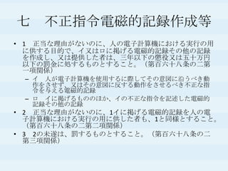 七　不正指令電磁的記録作成等1　正当な理由がないのに、人の電子計算機における実行の用に供する目的で、イ又はロに掲げる電磁的記録その他の記録を作成し、又は提供した者は、三年以下の懲役又は五十万円以下の罰金に処するものとすること。（第百六十八条の二第一項関係）イ　人が電子計算機を使用するに際してその意図に沿うべき動作をさせず、又はその意図に反する動作をさせるべき不正な指令を与える電磁的記録ロ　イに掲げるもののほか、イの不正な指令を記述した電磁的記録その他の記録　2　正当な理由がないのに、1イに掲げる電磁的記録を人の電子計算機における実行の用に供した者も、1と同様とすること。（第百六十八条の二第二項関係）3　2の未遂は、罰するものとすること。（第百六十八条の二第三項関係）