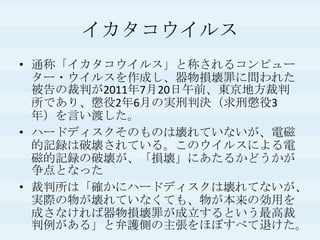 イカタコウイルス通称「イカタコウイルス」と称されるコンピューター・ウイルスを作成し、器物損壊罪に問われた被告の裁判が2011年7月20日午前、東京地方裁判所であり、懲役2年6月の実刑判決（求刑懲役3年）を言い渡した。ハードディスクそのものは壊れていないが、電磁的記録は破壊されている。このウイルスによる電磁的記録の破壊が、「損壊」にあたるかどうかが争点となった裁判所は「確かにハードディスクは壊れてないが、実際の物が壊れていなくても、物が本来の効用を成さなければ器物損壊罪が成立するという最高裁判例がある」と弁護側の主張をほぼすべて退けた。