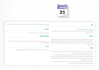 ‫52‬

‫فخرج عمر و هو يقول: لقد أتعبت اخللفاء من بعدك يا أبا بكر لقد أتعبت اخللفاء من بعدك يا أبا‬
                                                                                                                                                                                                         ‫آية‬
                                                                                      ‫بكر.‬

                                                                                           ‫حكمة‬                                                                        ‫قال تعالى: إنَّا أنزلناه في ليلة القدر.‬
                                                                                                                                                                              ‫ِ‬        ‫ُ‬
                                                                                                            ‫الفائدة: أنزل اهلل تعالى قرآنه الكرمي بدءا ً من ليلة القدر، الليلة املباركة الَّتي تزيد بركتها على‬
                                                   ‫الندم على السكوت خير من الندم على القول‬                                                                                                   ‫بركة ألف شهر.‬

                                                                               ‫فكرة رمضانية‬                                                                                                         ‫حديث‬

                                                                                                           ‫عن أبي مالك األشعري قال قال رسول اهلل صلى اهلل عليه وسلم : (الطهور شطر اإلميان واحلمد‬
   ‫من عرف نفسه لم يضره ما قاله الناس عنه مدحا أو ذما. اعرف نفسك جيدا و ال تنشغل مبا‬                      ‫هلل متأل امليزان وسبحان اهلل واحلمد هلل متآلن أو متأل ما بني السماوات واألرض والصالة نور والصدقة‬
                                                                     ‫يقوله الناس عنك.‬                    ‫برهان والصبر ضياء والقرآن حجة لك أو عليك كل الناس يغدو فبايع نفسه فمعتقها أو موبقها.‬
                                                                                                                                                                                          ‫)رواه مسلم)‬
                                                                                              ‫دعاء‬
                                                                                                                                                                                                      ‫قصة‬
                    ‫(رَب اشرَحْ لِي صدْرِي وَيَسرْ لِي أَمرِي وَاحلل عقدة من لِّسانِي يَفقهُ وا قولِي)‬
                        ‫َْ‬      ‫ْ َ‬      ‫َ‬     ‫ْ ُ ْ ُ ْ َ ً ِّ‬ ‫ْ‬         ‫ِّ‬         ‫َ‬         ‫ِّ ْ‬
                                                                                                                         ‫ً‬
                                                                                                          ‫كان أبو بكر رضي اهلل عنه إذا صلى الفجر خرج إلى الصحراء فاحتبس فيها شيئا يسيرًا ثم عاد‬
                                                                                                                                                   ‫إلى املدينة فعجب عمر رضي اهلل عنه من خروجه,‬
                                                                                                                                                                                 ‫ً‬
                                                                                                               ‫فتبعه يوما خفية بعدما صلى الفجر فإذا أبو بكر يخرج من املدينة و يأتي خيمة قدمية في‬
                                                                                                                                                                                        ‫ً‬
                                                                                                         ‫الصحراء, فاختبأ له عمر خلف صخرة. فلبث أبو بكر في اخليمة شيئا يسيرا ثم خرج, فخرج عمر‬
                                                                                                             ‫من وراء صخرته ودخل اخليمة فإذا فيها امرأة ضعيفة عميــاء و عندها صبية صغار, فسألها‬
                                                                                                                                                                         ‫عمر: من هذا الذي يأتيكم؟‬
                                                                                                          ‫فقالت: ال أعرفه, هذا رجل من املسلمني يأتينا كل صباح منذ كذا وكذا. قال :فماذا يفعل؟ قالت:‬
                                                                                                                                                ‫يكنس بيتنا و يعجن عجيننا و يحلب داجننا ثم يخرج.‬
 