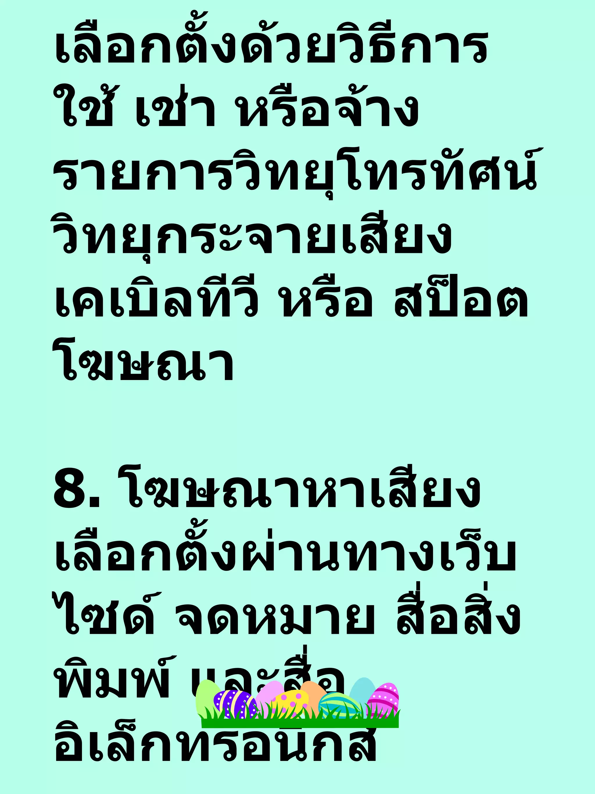 7.  โฆษณาหาเสียงเลือกตั้งด้วยวิธีการใช้ เช่า หรือจ้างรายการวิทยุโทรทัศน์ วิทยุกระจายเสียง เคเบิลทีวี หรือ สป็อตโฆษณา 8.  โฆษณาหาเสียงเลือกตั้งผ่านทางเว็บไซด์ จดหมาย สื่อสิ่งพิมพ์ และสื่ออิเล็กทรอนิกส์ 