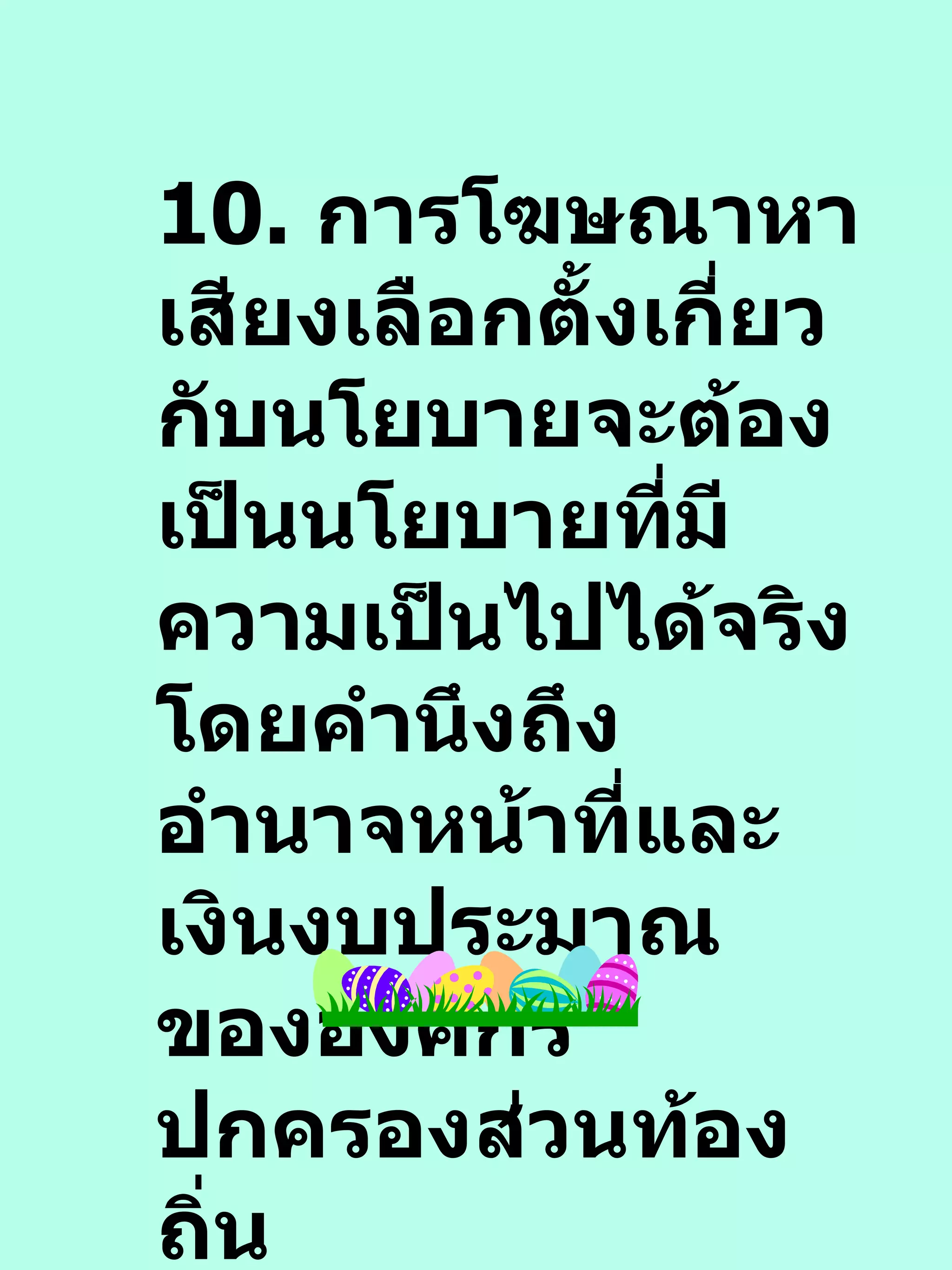 10.  การโฆษณาหาเสียงเลือกตั้งเกี่ยวกับนโยบายจะต้องเป็นนโยบายที่มีความเป็นไปได้จริง โดยคำนึงถึงอำนาจหน้าที่และเงินงบประมาณขององค์กรปกครองส่วนท้องถิ่น 
