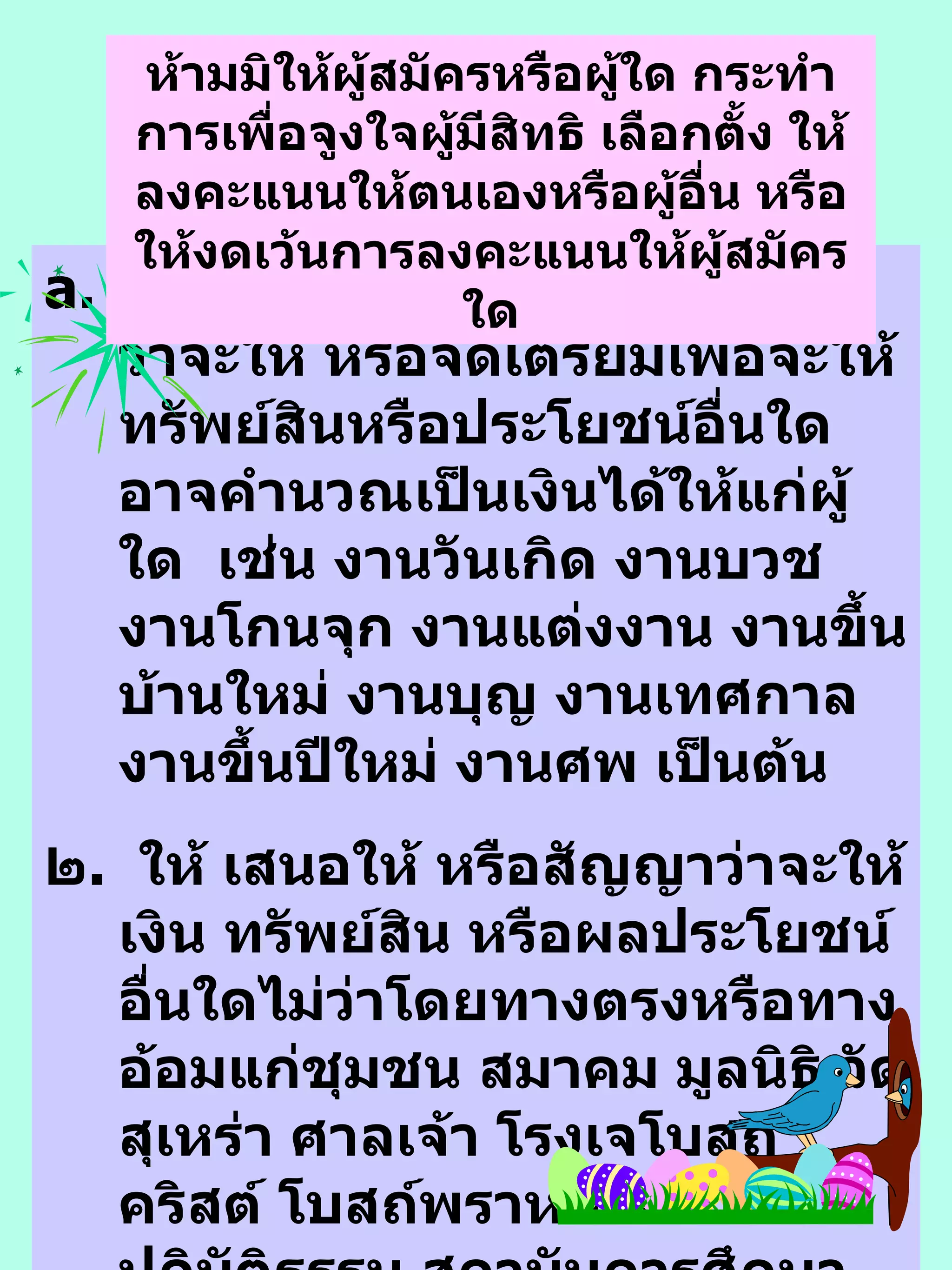 จัดทำ ให้ เสนอให้ หรือสัญญาว่าจะให้ หรือจัดเ ต รียมเพื่อจะให้ทรัพย์สินหรือประโยชน์อื่นใดอาจคำนว ณเป็นเงินได้ให้แก่ผู้ใด  เช่น งานวันเกิด งานบวช  งานโกนจุก  งานแต่งงาน งานขึ้นบ้านใหม่ งา น บุญ งานเทศกา ล  งานขึ้นปีใหม่  งานศพ เป็นต้น ๒ .  ให้ เสนอให้ หรือสัญญาว่าจะให้เงิน ทรัพย์สิน หรือผลประโยชน์อื่นใดไม่ว่าโดยทางตรงหรือทางอ้อมแก่ชุมชน ส มา คม มูลนิธิ วัด  สุเหร่า ศาลเจ้า โรงเจโบสถ์คริสต์ โบสถ์พราหมณ์ สำนักปฏิบัติธรรม  สถาบันการศึกษา สถานสงเคราห์  สหกรณ์กองทุนสงเคราะห์ ชุมนุม ชมรม สโมสร หรือ สถาบันอื่นใดที่ กกต . ประกาศ  เช่น การบริจาคเงิน การประมูลทรัพย์สิน หรือสิ ่ง ของในงานกุศลต่างๆ ห้ามมิให้ผู้สมัครหรือผู้ใด กระทำการเพื่อจูงใจผู้มีสิทธิ เลือกตั้ง ให้ลงคะแนนให้ตนเองหรือผู้อื่น หรือให้งดเว้นการลงคะแนนให้ผู้สมัครใด 
