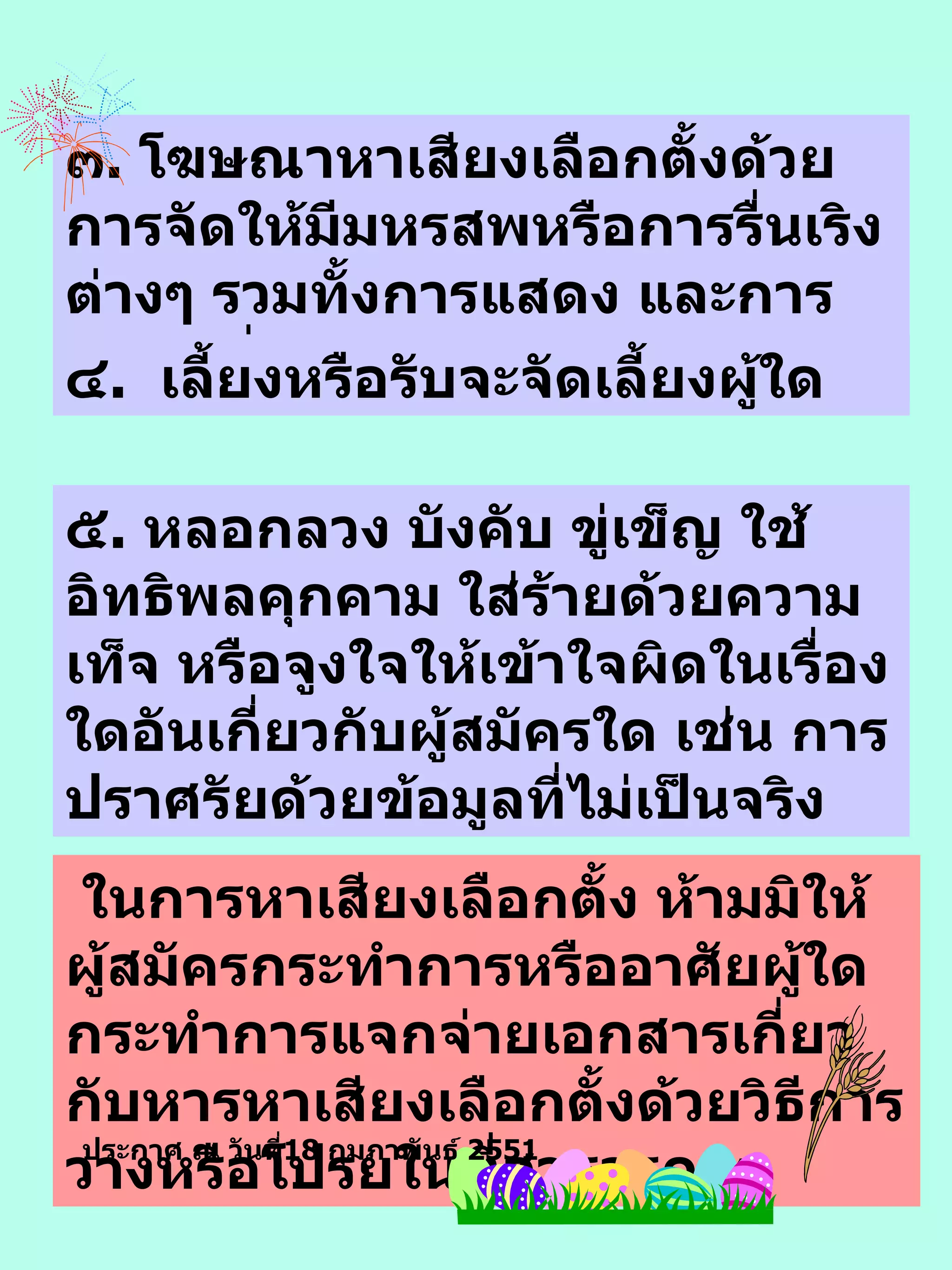 ๓ .  โฆษณาหาเสียงเลือกตั้งด้วยการจัดให้มีมหรสพหรือการรื่นเริงต่างๆ รวมทั้งการแสดง  และ การละเล่น อื่น ๆ ๔ .  เลี้ยงหรือรับจะจัดเลี้ยงผู้ใด  ๕ .  หลอกลวง บังคับ ขู่เข็ญ ใช้อิทธิพลคุกคาม ใส่ร้าย ด้วยความเท็จ  หรือจูงใจให้เข้าใจผิด ใน เรื่องใดอันเกี่ยวกับผู้สมัคร ใด เช่น การปราศรัยด้วยข้อมูลที่ไม่เป็นจริง ในการหาเสียงเลือกตั้ง ห้ามมิให้ผู้สมัครกระทำการหรืออาศัยผู้ใดกระทำการแจกจ่ายเอกสารเกี่ยวกับหารหาเสียงเลือกตั้งด้วยวิธีการวางหรือโปรยในที่สาธารณะ ประกาศ ณ วันที่ 18  กุมภาพันธ์  2551 