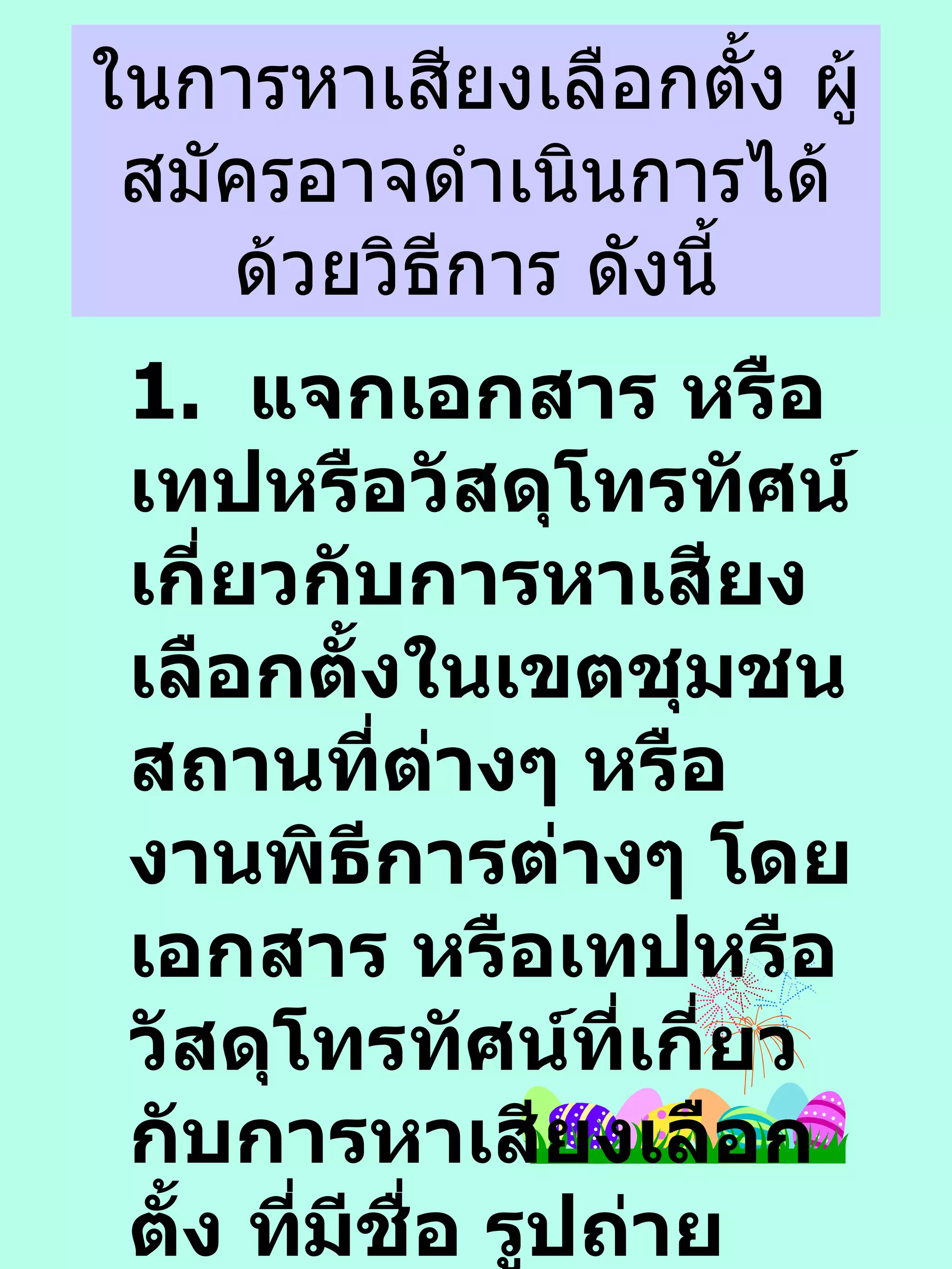 ในการหาเสียงเลือกตั้ง ผู้สมัครอาจดำเนินการได้ด้วยวิธีการ ดังนี้ 1.  แจกเอกสาร หรือ เทปหรือวัสดุโทรทัศน์เกี่ยวกับการหาเสียงเลือกตั้งในเขตชุมชน สถานที่ต่างๆ หรืองานพิธีการต่างๆ โดยเอกสาร หรือเทปหรือวัสดุโทรทัศน์ที่เกี่ยวกับการหาเสียงเลือกตั้ง ที่มีชื่อ รูปถ่าย หมายเลขประจำตัวของผู้สมัคร หรือ ข้อมูลประวัติเฉพาะที่เกี่ยวกับตัวผู้สมัคร 