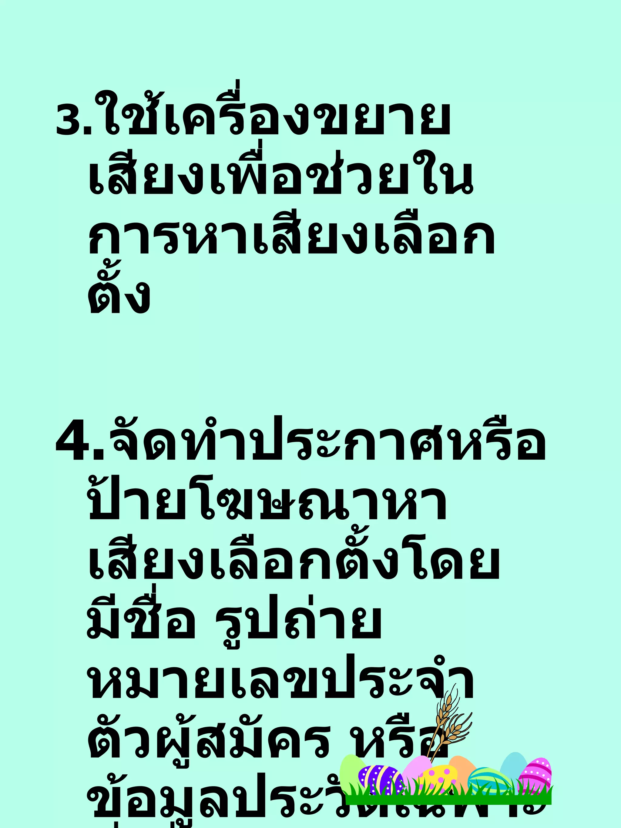 3. ใช้เครื่องขยายเสียงเพื่อช่วยในการหาเสียงเลือกตั้ง 4. จัดทำประกาศหรือป้ายโฆษณาหาเสียงเลือกตั้งโดยมีชื่อ รูปถ่าย หมายเลขประจำตัวผู้สมัคร หรือ ข้อมูลประวัติเฉพาะที่เกี่ยวกับตัวผู้สมัคร  โดย 