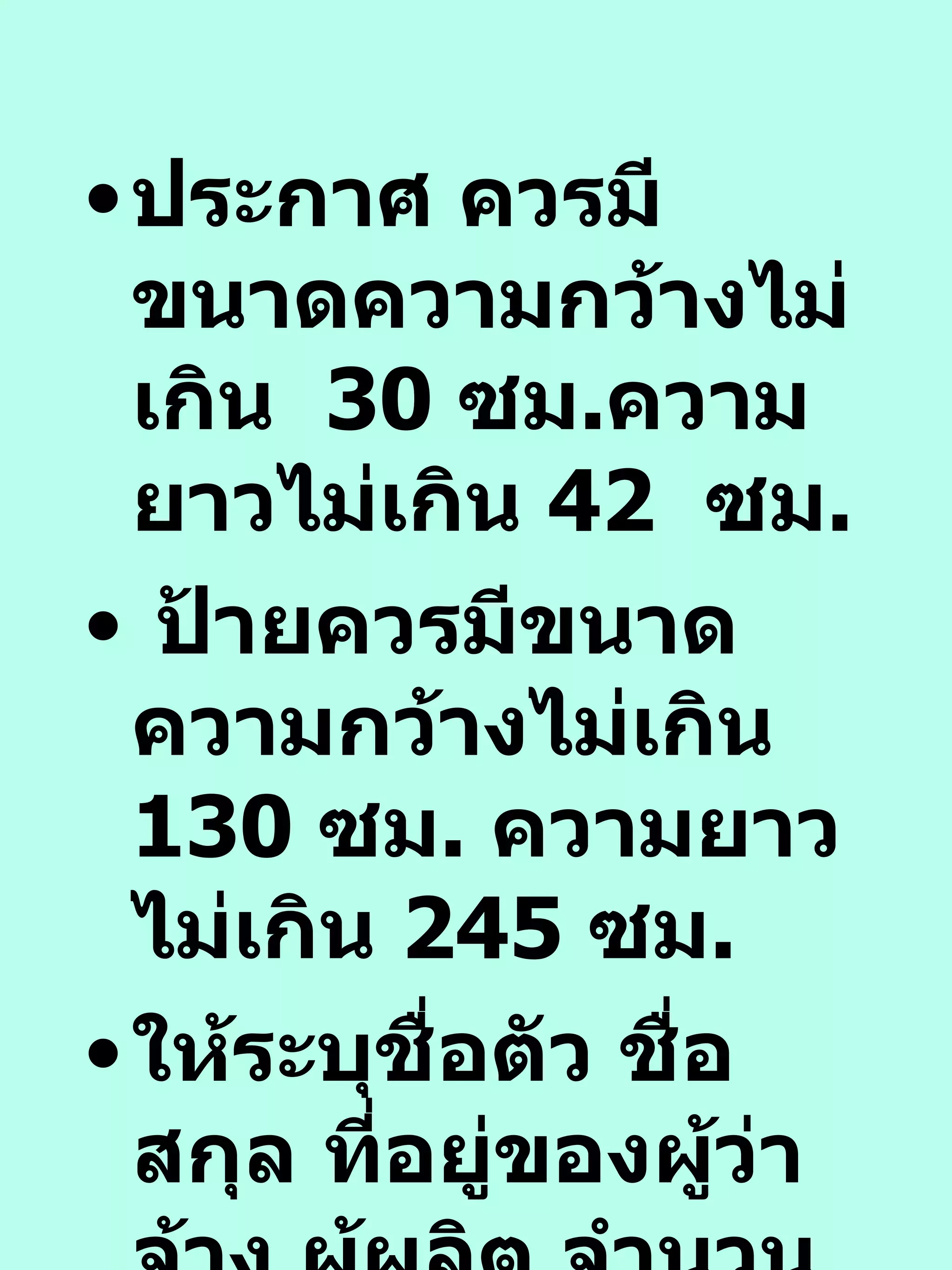ประกาศ ควรมีขนาดความกว้างไม่เกิน  30  ซม . ความยาวไม่เกิน  42  ซม .  ป้ายควรมีขนาดความกว้างไม่เกิน  130  ซม .  ความยาวไม่เกิน  245  ซม . ให้ระบุชื่อตัว ชื่อสกุล ที่อยู่ของผู้ว่าจ้าง ผู้ผลิต จำนวนและวันเดือนปีที่ผลิตไว้ด้วย 