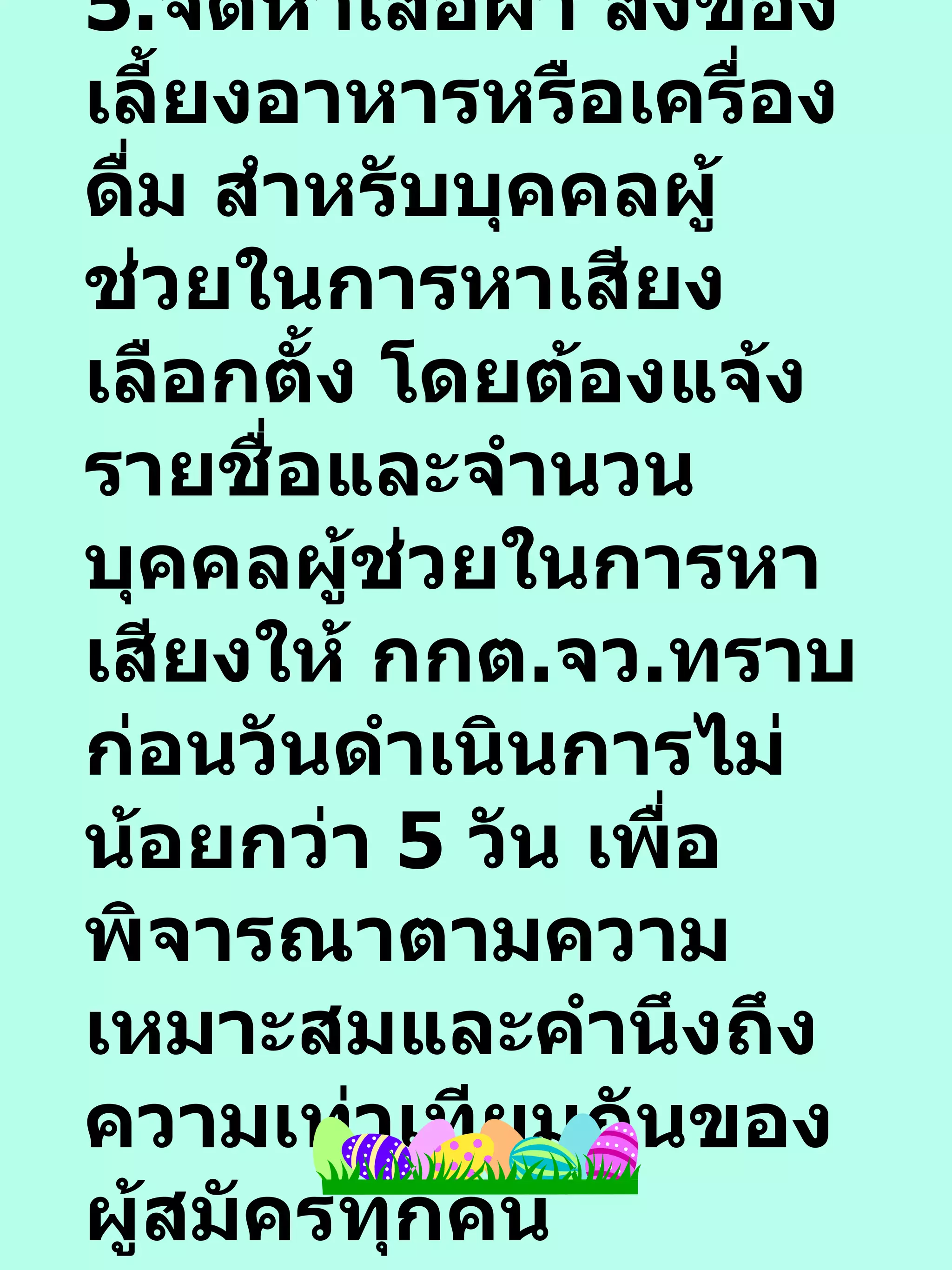 5. จัดหาเสื้อผ้า สิ่งของ เลี้ยงอาหารหรือเครื่องดื่ม สำหรับบุคคลผู้ช่วยในการหาเสียงเลือกตั้ง โดยต้องแจ้งรายชื่อและจำนวนบุคคลผู้ช่วยในการหาเสียงให้ กกต . จว . ทราบก่อนวันดำเนินการไม่น้อยกว่า  5  วัน เพื่อพิจารณาตามความเหมาะสมและคำนึงถึงความเท่าเทียมกันของผู้สมัครทุกคน 