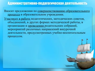Вносит предложения по  совершенствованию образовательного процесса  в образовательном учреждении.  Участвует в работе  педагогических, методических советов, объединений, в других формах методической работы, в организации и  проведении  родительских собраний, мероприятий различных направлений внеурочной деятельности, предусмотренных учебно-воспитательным процессом. Административно-педагогическая деятельность 