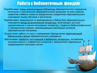 Работа с библиотечным  фондом Разрабатывает  планы комплектования библиотеки  образовательного учреждения печатными и электронными образовательными ресурсами по всем учебным предметам учебного плана на определенных учредителем образовательного учреждения языках обучения и воспитания.  Разрабатывает предложения по формированию в библиотеке образовательного учреждения  фонда дополнительной литературы , включающего детскую художественную и научно-популярную литературу, справочно-библиографические и периодические издания, сопровождающие реализацию основной образовательной программы.  Осуществляет работу по учету и проведению периодических  инвентаризаций библиотечного фонда  образовательного учреждения.  Обеспечивает  обработку поступающей в библиотеку литературы , составление систематического и алфавитного каталогов с применением современных информационно-поисковых систем.  