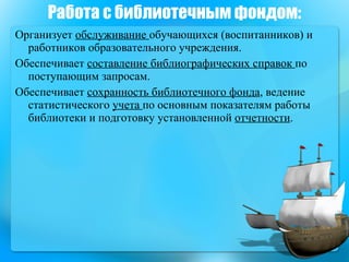 Работа с библиотечным фондом: Организует  обслуживание  обучающихся (воспитанников) и работников образовательного учреждения.  Обеспечивает  составление библиографических справок  по поступающим запросам.  Обеспечивает  сохранность библиотечного фонда , ведение статистического  учета  по основным показателям работы библиотеки и подготовку установленной  отчетности .  
