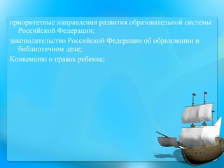 приоритетные направления развития образовательной системы Российской Федерации;  законодательство Российской Федерации об образовании и библиотечном деле;  Конвенцию о правах ребенка; 