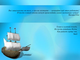 Вне зависимости от того, о чем вы мечтаете — начинайте над этим работать!  И тогда в вашей жизни начнут происходить самые настоящие чудеса!  Иоганн Гёте Туман и осенний дождь. Но пусть невидима Фудзи. Как радует сердце она. Басё 