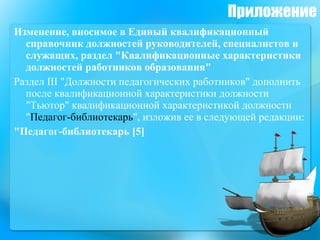 Приложение Изменение, вносимое в Единый квалификационный справочник должностей руководителей, специалистов и служащих, раздел "Квалификационные характеристики должностей работников образования" Раздел III "Должности педагогических работников" дополнить после квалификационной характеристики должности "Тьютор" квалификационной характеристикой должности " Педагог-библиотекарь ", изложив ее в следующей редакции: "Педагог-библиотекарь [5] 