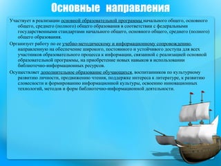 Основные  направления Участвует в реализации  основной образовательной программы  начального общего, основного общего, среднего (полного) общего образования в соответствии с федеральными государственными стандартами начального общего, основного общего, среднего (полного) общего образования.  Организует работу по ее  учебно-методическому и информационному сопровождению , направленную на обеспечение широкого, постоянного и устойчивого доступа для всех участников образовательного процесса к информации, связанной с реализацией основной образовательной программы, на приобретение новых навыков в использовании библиотечно-информационных ресурсов.  Осуществляет  дополнительное образование обучающихся , воспитанников по культурному развитию личности, продвижению чтения, поддержке интереса к литературе, к развитию словесности и формированию информационной культуры, освоению инновационных технологий, методов и форм библиотечно-информационной деятельности.  