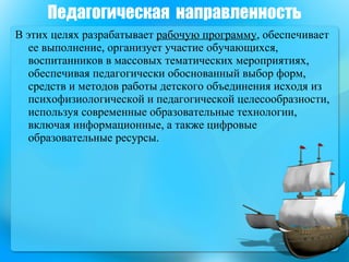 В этих целях разрабатывает  рабочую программу , обеспечивает ее выполнение, организует участие обучающихся, воспитанников в массовых тематических мероприятиях, обеспечивая педагогически обоснованный выбор форм, средств и методов работы детского объединения исходя из психофизиологической и педагогической целесообразности, используя современные образовательные технологии, включая информационные, а также цифровые образовательные ресурсы. Педагогическая  направленность 