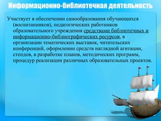 Участвует в обеспечении самообразования обучающихся (воспитанников), педагогических работников образовательного учреждения  средствами библиотечных и информационно-библиографических ресурсов , в организации тематических выставок, читательских конференций, оформлении средств наглядной агитации, стендов, в разработке планов, методических программ, процедур реализации различных образовательных проектов. Информационно-библиотечная деятельность 