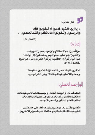 ‫قال تعاىل:‬

          ‫« يا أيها الذين آمنوا ال تخونوا اهلل‬
 ‫والرسول وتخونوا أماناتكم وأنتم تعلمون »‬
     ‫[األنفال 72]‬
                                                   ‫’’‬
                                             ‫إضاءة:‬
             ‫َ‬                        ‫َِ‬          ‫َّ‬
         ‫«وَالذِينَ همْ ألماناتهمْ وَعهدِهمْ رَاعون (8)‬
                                ‫ِ‬
         ‫ُ َ‬     ‫ُ َ‬             ‫َ‬     ‫َ‬
     ‫وَالذِينَ همْ على صلوَاتهمْ يحافظون (9) أوْلئكَ‬
                             ‫ِ‬                       ‫َّ‬
                      ‫ُِ َ ْ‬       ‫َّ‬     ‫ْ ُِ َ‬
 ‫همُ الوَارثون (01) الذينَ يرثون الفرْدَوْسَ همْ فيها‬
                                               ‫َ‬
                                         ‫خالدون (11)»‬

       ‫أال ترى كيف جعل اهلل منزلة األمني عظيمة !‬
         ‫وجعلها األعلى يف الجنة أال وهي الفردوس.‬


                                   ‫الواجب العملي:‬
‫العلم أمانة, و الوقت أمانة, و جسمك أمانة و عباداتك‬
    ‫أمانة, و األسرار أمانة. فاحرص على أداء األمانة,‬
                   ‫اطلب العلم النافع, و اسعى ألجله.‬

     ‫اقضي وقتك بما يرضي ربك,حافظ على صحتك,‬
‫أتقن عبادتك هلل تعاىل,و حافظ على أسرار اآلخرين ..‬
 