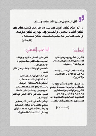‫قال الرسول صلى اهلل عليه وسلم:‬
  ‫« اتق اهلل تكن أعبد الناس وارض بما قسم اهلل لك‬
   ‫تكن أغنى الناس، وأحسن إىل جارك تكن مؤمنا،‬
        ‫وأحب للناس ما تحب لنفسك تكن مسلما »‬
                                                            ‫’’‬
         ‫[الرتمذي]‬


            ‫الواجب العملي:‬                             ‫إضاءة:‬
      ‫كن على اتصال دائم بجريانك‬        ‫القرآن الكريم يفرض على‬
       ‫احرص على التواصل معهم و‬      ‫املسلمني اإلحسان إىل الجار‬
                     ‫االتصال بهم.‬             ‫قريبا كان أو بعيدا،‬
 ‫خصص لهم لقاء جماعي من كل‬
                                      ‫وقد سلكه يف سلك واحد‬
                            ‫شهر .‬
                                       ‫مع عبادة اهلل وبر الوالدين‬
          ‫من الجميل أن تحثهم على‬
                                                        ‫واألقربني:‬
         ‫االجتماع يف املسجد عقب‬
          ‫«واعبدوا اهلل وال تشركوا به الصلوات الستغالل الوقت‬
     ‫شيئا وبالوالدين إحسانا وبذي بالسماع للوعظ و املحاضرات‬
                                         ‫ً‬                   ‫ً‬
     ‫احرص يف رمضان على إقامة‬         ‫القربى واليتامى واملساكني‬
‫فطور جماعي ألهل الحي يف املنزل‬          ‫والجار ذي القربى والجار‬
                       ‫الجنب والصاحب بالجنب وابن أو املسجد.‬
     ‫السبيل وما ملكت أيمانكم» . ليكن لكم يف الحي نادٍ صغري‬
   ‫معني بالثقافة و تبادل الخربات‬
  ‫ومركزا لألطفال لحفظ القرآن‬            ‫[النساء 63]‬
        ‫وبعض النشاطات الصغرية.‬
 