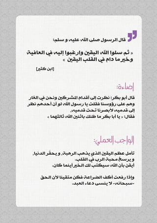 ‫قال الرسول صلى اهلل عليه و سلم:‬

‫« ثم سلوا اهلل اليقني وارغبوا إليه يف العافية‬

    ‫[ابن كثري]‬
              ‫وخري ما دام يف القلب اليقني »‬
                                                     ‫’’‬
                                               ‫إضاءة:‬
 ‫قال أبو بكر: نظرت إىل أقدام املشركني ونحن يف الغار‬
‫وهم على رؤوسنا فقلت يا رسول اهلل لو أن أحدهم نظر‬
                        ‫إىل قدميه ألبصرنا تحت قدميه,‬
           ‫فقال: « يا أبا بكر ما ظنك باثنني اهلل ثالثهما »‬



                                   ‫الواجب العملي:‬
           ‫ّ‬
  ‫تأمل عظم اليقني الذي يذهب الرهبة, و يحقر الدنيا,‬
                         ‫و يرسخ محبة الرب يف القلب.‬
             ‫أيقن بأن اهلل سيكتب لك الخري أينما كان.‬

       ‫وإذا رفعت أكف الضراعة فكن متقينا ألن الحق‬
                      ‫-سبحانه- ال ينسى دعاء العبد.‬
 
