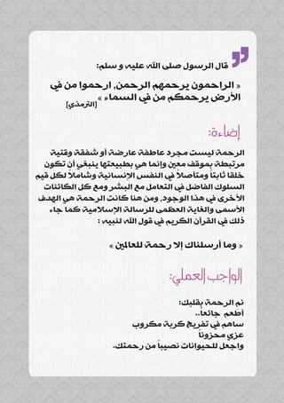 ‫قال الرسول صلى اهلل عليه و سلم:‬

   ‫« الراحمون يرحمهم الرحمن, ارحموا من يف‬
            ‫األرض يرحمكم من يف السماء »‬
        ‫[الرتمذي]‬
                                                  ‫’’‬
                                             ‫إضاءة:‬
    ‫الرحمة ليست مجرد عاطفة عارضة أو شفقة وقتية‬
  ‫مرتبطة بموقف معني وإنما هي بطبيعتها ينبغي أن تكون‬
         ‫ً‬                            ‫ً‬       ‫ً‬
‫خلقا ثابتا ومتأصال يف النفس اإلنسانية وشامال لكل قيم‬
  ‫السلوك الفاضل يف التعامل مع البشر ومع كل الكائنات‬
 ‫األخرى يف هذا الوجود, ومن هنا كانت الرحمة هي الهدف‬
    ‫األسمى والغاية العظمى للرسالة اإلسالمية كما جاء‬
               ‫ذلك يف القرآن الكريم يف قول اهلل لنبيه :‬

                    ‫« وما أرسلناك إال رحمة للعاملني »‬


                                  ‫الواجب العملي:‬
                                   ‫نم الرحمة بقلبك:‬
                                                 ‫ِ‬
                                         ‫ً‬
                                       ‫أطعم جائعا..‬
                        ‫ساهم يف تفريج كربة مكروب‬
                                        ‫ً‬
                                        ‫عزي محزونا‬
                              ‫ً‬
                    ‫واجعل للحيوانات نصيبا من رحمتك.‬
 