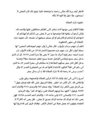 ‫فانظر كيف يرينا ا تعالى رحمته بنا وشفقته علينا. ومع ذلك فان البعض ل‬
                                          ‫!يستحون، ول حول ول قوة ال بالله‬

                                                         ‫:عقوبة تارك الصلة‬

   ‫وهذا الكلم ليس موجها لحد منكم، لني أظنكم محافظين عليها والحمد لله،‬
     ‫ولكن أرجو أن تبلغوا هذا وتنصحوا به من ل يصلي من آبائكم أو أمهاتكم أو‬
 ‫اخوانكم أو أبنائكم أو أقاربكم أو أي مسلم تستطيع أن تنصحه، لن عقوبة تارك‬
                                                 ‫.الصلة في منتهى الخطورة‬
   ‫اعلم أن جهنم درجات وأبواب. قال تعالى:} وان جهنم لموعدهم أجمعين* لها‬
    ‫سبعة أبواب لكل باب منهم جزء مقسوم{ الحجر ٤٤،٣٤. من هذه البواب باب‬
‫شديد اسمه: سقر.}وما أدراك ما سقر* ل تبقي ول تذر{ المدثر ٧٢-٨٢. أي أن الذي‬
    ‫يدخل سقر يسيح ويتلشى!!وتخيل عندما يسيح عظم جمجمتك مثل!! وعندما‬
 ‫يدخل أهل النار سقر تسألهم الملئكة:} ما سلككم في سقر{ المدثر ٢٤، ما الذي‬
    ‫أتى بكم الى هنا؟ فتكون الجابة:} قالوا لم نك من المصلين{ المدثر ٣٤ وكل‬
               ‫!!مذنب ترجى له رحمة اله ال تارك الصلة فل بد أن يدخل سقر‬

       ‫أسرع يا أخي الى ابيك وأمك اذا كانا تاركين للصلة وانصحهما برفق ولين‬
  ‫واخلص لله.. لن المر جد خطير.. وهذا الرسول صلى ا عليه وسلم يقول:"‬
‫بين الرجل وبين الكفر ترك الصلة" رواه مسلم ٢٤٢ والترمذي ٨١٦٢ والمام أحمد‬
      ‫٣٩٨٣، ويقول:" العهد بيننا وبينهم الصلة فمن تركها قد كفر" رواه الترمذي‬
 ‫الحديث ١٢١٢ والنسائي ٢٦٤ وابن ماجه ٩٧٠١ والمام أحمد الحديث ٥٦٤٣. فهل‬
 ‫يعني ذلك انه لو لك لك صاحبة أو لك صديق ل يصلي.. هل يعني أنه كافر؟! ل..‬
 ‫العلماء يقولون انه يعمل عمل من أعمال الكفر.. وهناك فرق كبير فاحذروا أيها‬
 